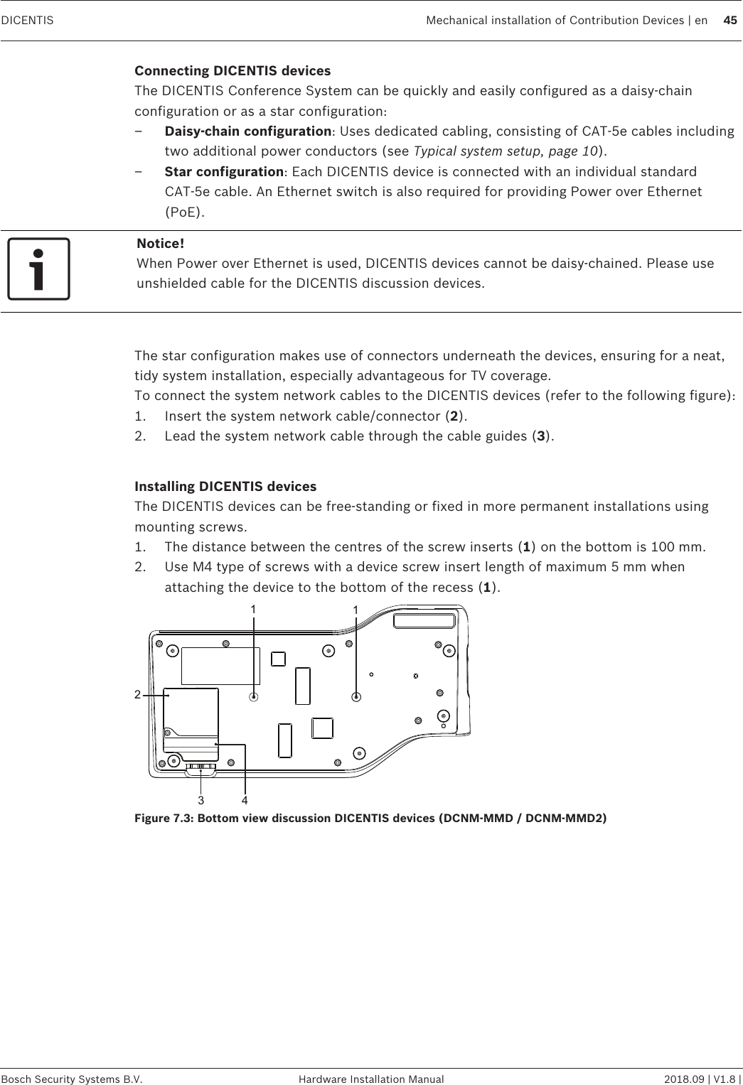 DICENTIS Mechanical installation of Contribution Devices | en 45Bosch Security Systems B.V. Hardware Installation Manual 2018.09 | V1.8 |Connecting DICENTIS devicesThe DICENTIS Conference System can be quickly and easily configured as a daisy‑chainconfiguration or as a star configuration:–Daisy‑chain configuration: Uses dedicated cabling, consisting of CAT‑5e cables includingtwo additional power conductors (see Typical system setup, page 10).–Star configuration: Each DICENTIS device is connected with an individual standardCAT‑5e cable. An Ethernet switch is also required for providing Power over Ethernet(PoE).Notice!When Power over Ethernet is used, DICENTIS devices cannot be daisy‑chained. Please useunshielded cable for the DICENTIS discussion devices.The star configuration makes use of connectors underneath the devices, ensuring for a neat,tidy system installation, especially advantageous for TV coverage.To connect the system network cables to the DICENTIS devices (refer to the following figure):1. Insert the system network cable/connector (2).2. Lead the system network cable through the cable guides (3).Installing DICENTIS devicesThe DICENTIS devices can be free-standing or fixed in more permanent installations usingmounting screws.1. The distance between the centres of the screw inserts (1) on the bottom is 100mm.2. Use M4 type of screws with a device screw insert length of maximum 5mm whenattaching the device to the bottom of the recess (1).3 4112Figure7.3: Bottom view discussion DICENTIS devices (DCNM-MMD / DCNM-MMD2)