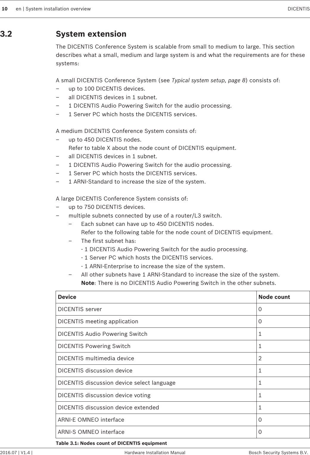 System extensionThe DICENTIS Conference System is scalable from small to medium to large. This sectiondescribes what a small, medium and large system is and what the requirements are for thesesystems: A small DICENTIS Conference System (see Typical system setup, page 8) consists of:– up to 100 DICENTIS devices.– all DICENTIS devices in 1 subnet.– 1 DICENTIS Audio Powering Switch for the audio processing.– 1 Server PC which hosts the DICENTIS services. A medium DICENTIS Conference System consists of:– up to 450 DICENTIS nodes.Refer to table X about the node count of DICENTIS equipment.– all DICENTIS devices in 1 subnet.– 1 DICENTIS Audio Powering Switch for the audio processing.– 1 Server PC which hosts the DICENTIS services.– 1 ARNI-Standard to increase the size of the system. A large DICENTIS Conference System consists of:– up to 750 DICENTIS devices.– multiple subnets connected by use of a router/L3 switch.– Each subnet can have up to 450 DICENTIS nodes.Refer to the following table for the node count of DICENTIS equipment.– The first subnet has:- 1 DICENTIS Audio Powering Switch for the audio processing.- 1 Server PC which hosts the DICENTIS services.- 1 ARNI-Enterprise to increase the size of the system.– All other subnets have 1 ARNI-Standard to increase the size of the system.Note: There is no DICENTIS Audio Powering Switch in the other subnets.Device Node countDICENTIS server 0DICENTIS meeting application 0DICENTIS Audio Powering Switch 1DICENTIS Powering Switch 1DICENTIS multimedia device 2DICENTIS discussion device 1DICENTIS discussion device select language 1DICENTIS discussion device voting 1DICENTIS discussion device extended 1ARNI‑E OMNEO interface 0ARNI‑S OMNEO interface 0Table 3.1: Nodes count of DICENTIS equipment3.210 en | System installation overview DICENTIS2016.07 | V1.4 | Hardware Installation Manual Bosch Security Systems B.V.