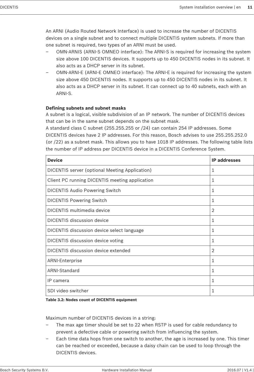  An ARNI (Audio Routed Network Interface) is used to increase the number of DICENTISdevices on a single subnet and to connect multiple DICENTIS system subnets. If more thanone subnet is required, two types of an ARNI must be used.– OMN-ARNIS (ARNI‑S OMNEO interface): The ARNI‑S is required for increasing the systemsize above 100 DICENTIS devices. It supports up to 450 DICENTIS nodes in its subnet. Italso acts as a DHCP server in its subnet.– OMN-ARNI‑E (ARNI‑E OMNEO interface): The ARNI‑E is required for increasing the systemsize above 450 DICENTIS nodes. It supports up to 450 DICENTIS nodes in its subnet. Italso acts as a DHCP server in its subnet. It can connect up to 40 subnets, each with anARNI‑S. Defining subnets and subnet masksA subnet is a logical, visible subdivision of an IP network. The number of DICENTIS devicesthat can be in the same subnet depends on the subnet mask.A standard class C subnet (255.255.255 or /24) can contain 254 IP addresses. SomeDICENTIS devices have 2 IP addresses. For this reason, Bosch advises to use 255.255.252.0(or /22) as a subnet mask. This allows you to have 1018 IP addresses. The following table liststhe number of IP address per DICENTIS device in a DICENTIS Conference System.Device IP addressesDICENTIS server (optional Meeting Application) 1Client PC running DICENTIS meeting application 1DICENTIS Audio Powering Switch 1DICENTIS Powering Switch 1DICENTIS multimedia device 2DICENTIS discussion device 1DICENTIS discussion device select language 1DICENTIS discussion device voting 1DICENTIS discussion device extended 2ARNI‑Enterprise 1ARNI‑Standard 1IP camera 1SDI video switcher 1Table 3.2: Nodes count of DICENTIS equipment Maximum number of DICENTIS devices in a string:– The max age timer should be set to 22 when RSTP is used for cable redundancy toprevent a defective cable or powering switch from influencing the system.– Each time data hops from one switch to another, the age is increased by one. This timercan be reached or exceeded, because a daisy chain can be used to loop through theDICENTIS devices.DICENTIS System installation overview | en 11Bosch Security Systems B.V. Hardware Installation Manual 2016.07 | V1.4 |