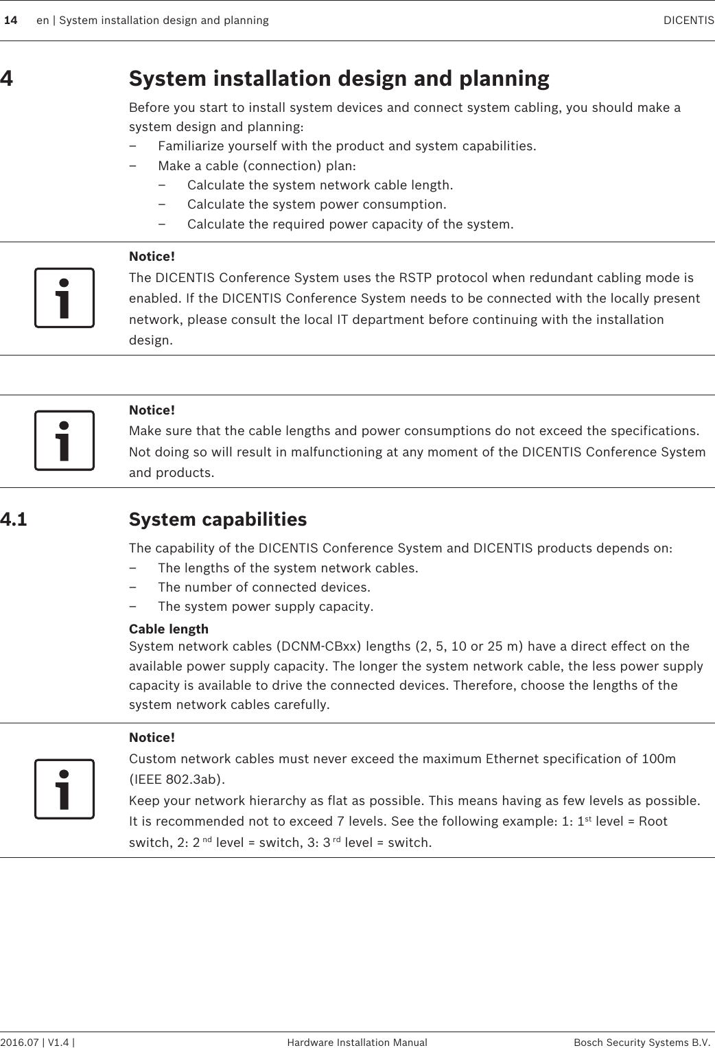 System installation design and planningBefore you start to install system devices and connect system cabling, you should make asystem design and planning:– Familiarize yourself with the product and system capabilities.– Make a cable (connection) plan:– Calculate the system network cable length.– Calculate the system power consumption.– Calculate the required power capacity of the system.Notice!The DICENTIS Conference System uses the RSTP protocol when redundant cabling mode isenabled. If the DICENTIS Conference System needs to be connected with the locally presentnetwork, please consult the local IT department before continuing with the installationdesign. Notice!Make sure that the cable lengths and power consumptions do not exceed the specifications.Not doing so will result in malfunctioning at any moment of the DICENTIS Conference Systemand products.System capabilitiesThe capability of the DICENTIS Conference System and DICENTIS products depends on:– The lengths of the system network cables.– The number of connected devices.– The system power supply capacity.Cable lengthSystem network cables (DCNM‑CBxx) lengths (2, 5, 10 or 25 m) have a direct effect on theavailable power supply capacity. The longer the system network cable, the less power supplycapacity is available to drive the connected devices. Therefore, choose the lengths of thesystem network cables carefully.Notice!Custom network cables must never exceed the maximum Ethernet specification of 100m(IEEE 802.3ab).Keep your network hierarchy as flat as possible. This means having as few levels as possible.It is recommended not to exceed 7 levels. See the following example: 1: 1st level = Rootswitch, 2: 2 nd level = switch, 3: 3 rd level = switch.4 4.114 en | System installation design and planning DICENTIS2016.07 | V1.4 | Hardware Installation Manual Bosch Security Systems B.V.