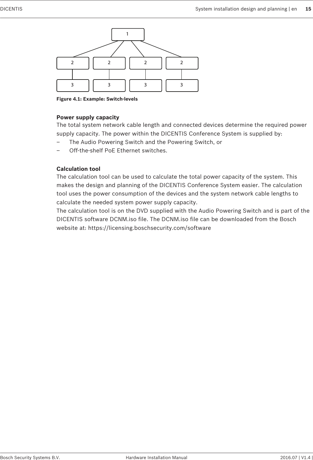 12 2 2 23 3 3 3Figure 4.1: Example: Switch-levels Power supply capacityThe total system network cable length and connected devices determine the required powersupply capacity. The power within the DICENTIS Conference System is supplied by:– The Audio Powering Switch and the Powering Switch, or– Off‑the‑shelf PoE Ethernet switches. Calculation toolThe calculation tool can be used to calculate the total power capacity of the system. Thismakes the design and planning of the DICENTIS Conference System easier. The calculationtool uses the power consumption of the devices and the system network cable lengths tocalculate the needed system power supply capacity.The calculation tool is on the DVD supplied with the Audio Powering Switch and is part of theDICENTIS software DCNM.iso file. The DCNM.iso file can be downloaded from the Boschwebsite at: https://licensing.boschsecurity.com/software  DICENTIS System installation design and planning | en 15Bosch Security Systems B.V. Hardware Installation Manual 2016.07 | V1.4 |