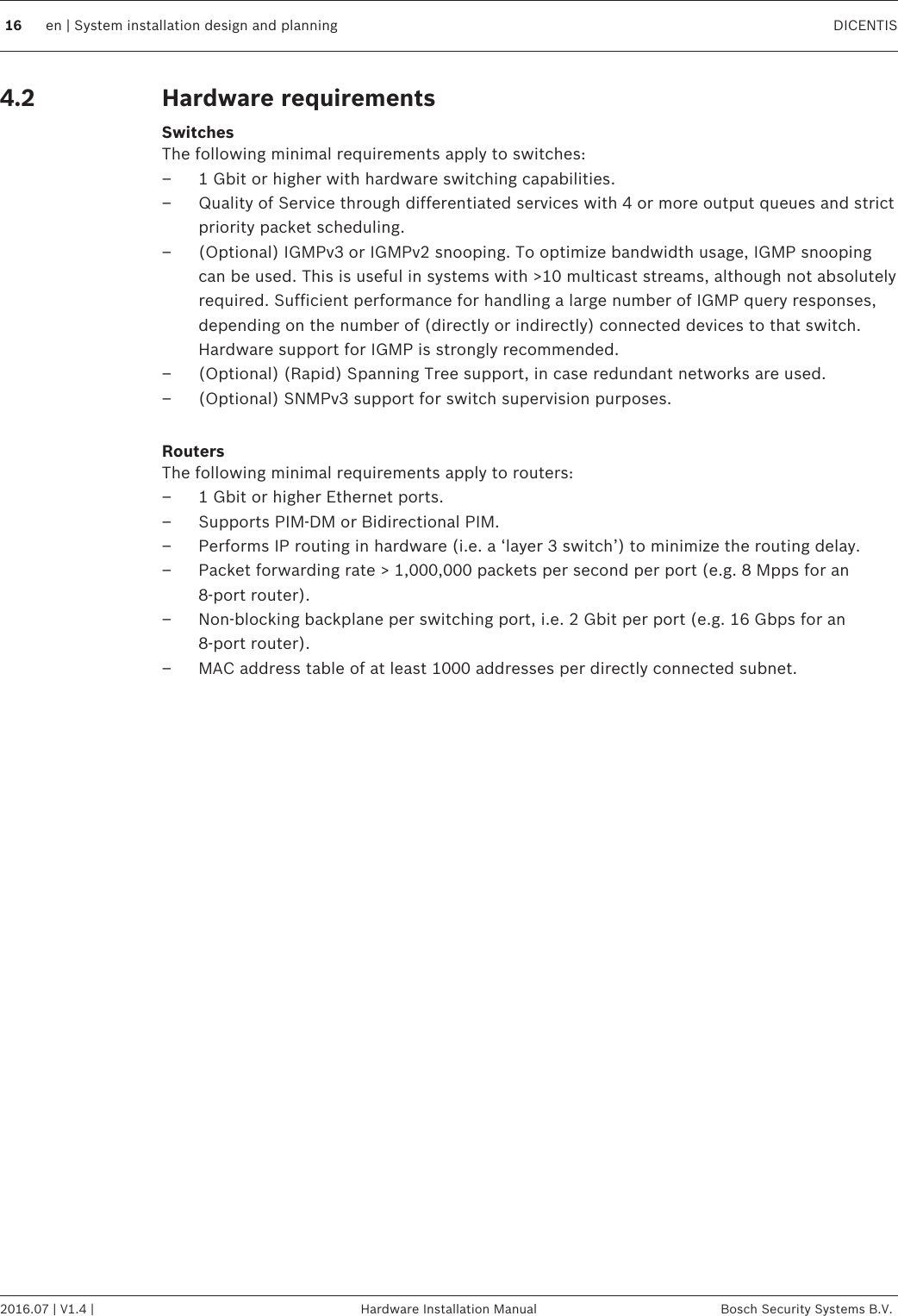 Hardware requirementsSwitchesThe following minimal requirements apply to switches:– 1 Gbit or higher with hardware switching capabilities.– Quality of Service through differentiated services with 4 or more output queues and strictpriority packet scheduling.– (Optional) IGMPv3 or IGMPv2 snooping. To optimize bandwidth usage, IGMP snoopingcan be used. This is useful in systems with &gt;10 multicast streams, although not absolutelyrequired. Sufficient performance for handling a large number of IGMP query responses,depending on the number of (directly or indirectly) connected devices to that switch.Hardware support for IGMP is strongly recommended.– (Optional) (Rapid) Spanning Tree support, in case redundant networks are used.– (Optional) SNMPv3 support for switch supervision purposes. RoutersThe following minimal requirements apply to routers:– 1 Gbit or higher Ethernet ports.– Supports PIM‑DM or Bidirectional PIM.– Performs IP routing in hardware (i.e. a ‘layer 3 switch’) to minimize the routing delay.– Packet forwarding rate &gt; 1,000,000 packets per second per port (e.g. 8 Mpps for an8‑port router).– Non-blocking backplane per switching port, i.e. 2 Gbit per port (e.g. 16 Gbps for an8‑port router).– MAC address table of at least 1000 addresses per directly connected subnet. 4.216 en | System installation design and planning DICENTIS2016.07 | V1.4 | Hardware Installation Manual Bosch Security Systems B.V.