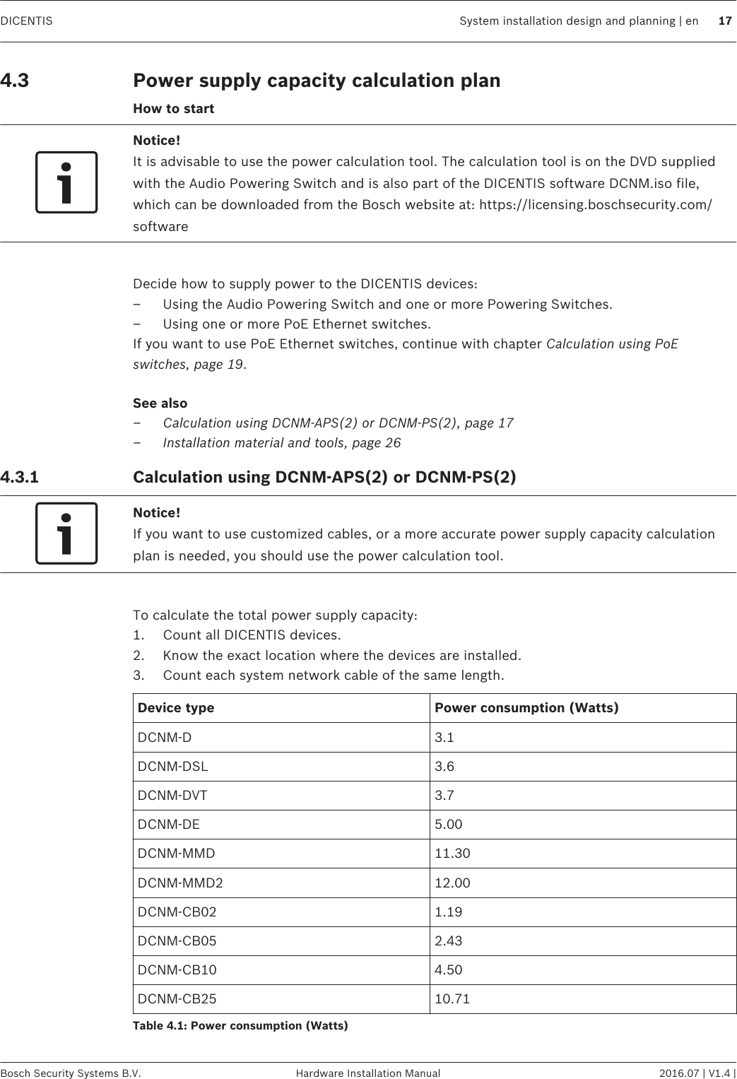 Power supply capacity calculation planHow to startNotice!It is advisable to use the power calculation tool. The calculation tool is on the DVD suppliedwith the Audio Powering Switch and is also part of the DICENTIS software DCNM.iso file,which can be downloaded from the Bosch website at: https://licensing.boschsecurity.com/software Decide how to supply power to the DICENTIS devices:– Using the Audio Powering Switch and one or more Powering Switches.– Using one or more PoE Ethernet switches.If you want to use PoE Ethernet switches, continue with chapter Calculation using PoEswitches, page 19.See also–Calculation using DCNM-APS(2) or DCNM-PS(2), page 17–Installation material and tools, page 26Calculation using DCNM-APS(2) or DCNM-PS(2)Notice!If you want to use customized cables, or a more accurate power supply capacity calculationplan is needed, you should use the power calculation tool. To calculate the total power supply capacity:1. Count all DICENTIS devices.2. Know the exact location where the devices are installed.3. Count each system network cable of the same length.Device type Power consumption (Watts)DCNM-D 3.1DCNM-DSL 3.6DCNM-DVT 3.7DCNM-DE 5.00DCNM-MMD 11.30DCNM-MMD2 12.00DCNM‑CB02 1.19DCNM‑CB05 2.43DCNM‑CB10 4.50DCNM‑CB25 10.71Table 4.1: Power consumption (Watts) 4.3 4.3.1 DICENTIS System installation design and planning | en 17Bosch Security Systems B.V. Hardware Installation Manual 2016.07 | V1.4 |