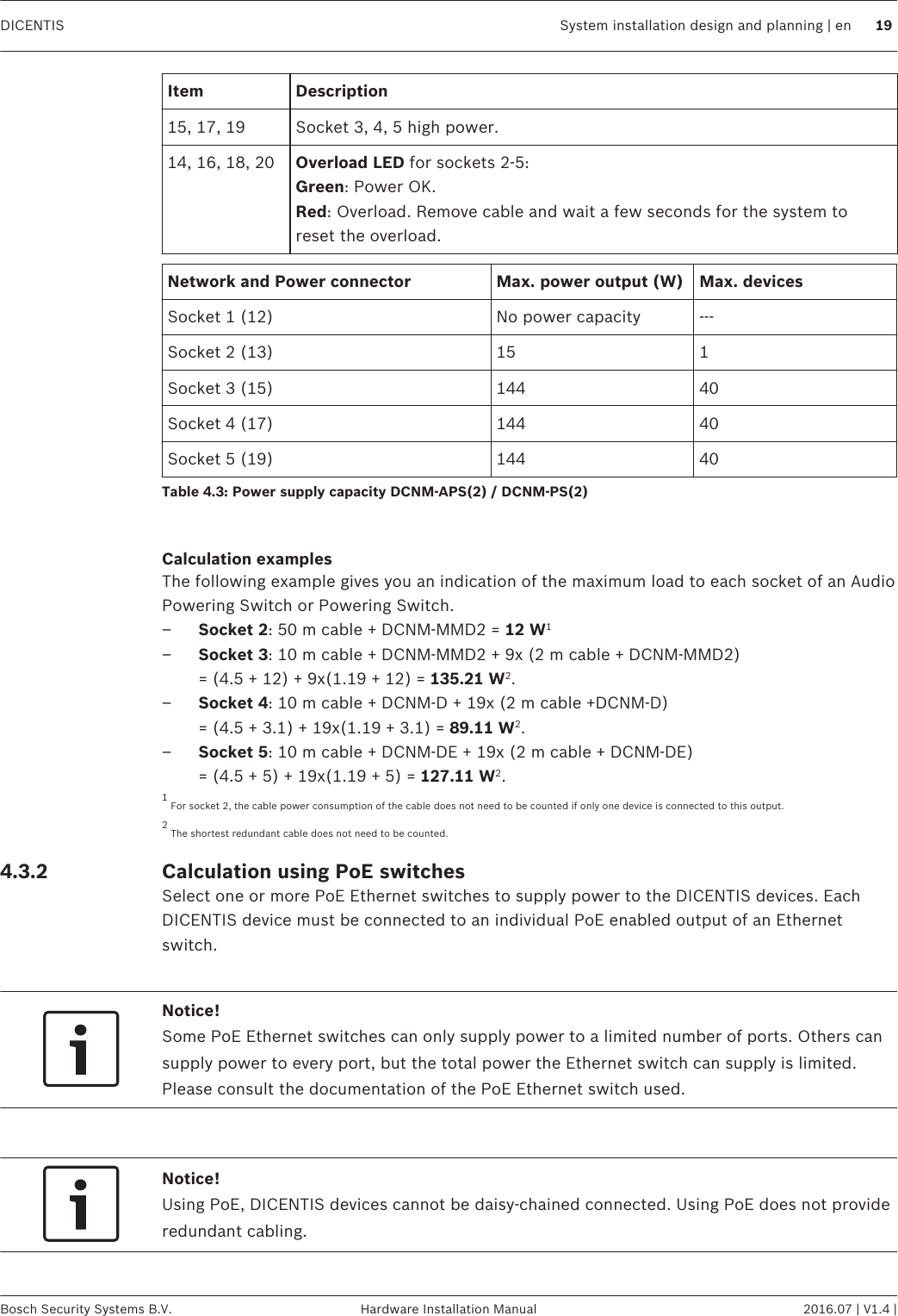 Item Description15, 17, 19 Socket 3, 4, 5 high power.14, 16, 18, 20 Overload LED for sockets 2‑5:Green: Power OK.Red: Overload. Remove cable and wait a few seconds for the system toreset the overload.Network and Power connector Max. power output (W) Max. devicesSocket 1 (12) No power capacity ---Socket 2 (13) 15 1Socket 3 (15) 144 40Socket 4 (17) 144 40Socket 5 (19) 144 40Table 4.3: Power supply capacity DCNM‑APS(2) / DCNM‑PS(2) Calculation examplesThe following example gives you an indication of the maximum load to each socket of an AudioPowering Switch or Powering Switch.–Socket 2: 50 m cable + DCNM-MMD2 = 12 W1–Socket 3: 10 m cable + DCNM-MMD2 + 9x (2 m cable + DCNM-MMD2)= (4.5 + 12) + 9x(1.19 + 12) = 135.21 W2.–Socket 4: 10 m cable + DCNM-D + 19x (2 m cable +DCNM-D)= (4.5 + 3.1) + 19x(1.19 + 3.1) = 89.11 W2.–Socket 5: 10 m cable + DCNM-DE + 19x (2 m cable + DCNM-DE) = (4.5 + 5) + 19x(1.19 + 5) = 127.11 W2.1 For socket 2, the cable power consumption of the cable does not need to be counted if only one device is connected to this output.2 The shortest redundant cable does not need to be counted.Calculation using PoE switchesSelect one or more PoE Ethernet switches to supply power to the DICENTIS devices. EachDICENTIS device must be connected to an individual PoE enabled output of an Ethernetswitch. Notice!Some PoE Ethernet switches can only supply power to a limited number of ports. Others cansupply power to every port, but the total power the Ethernet switch can supply is limited.Please consult the documentation of the PoE Ethernet switch used. Notice!Using PoE, DICENTIS devices cannot be daisy‑chained connected. Using PoE does not provideredundant cabling. 4.3.2  DICENTIS System installation design and planning | en 19Bosch Security Systems B.V. Hardware Installation Manual 2016.07 | V1.4 |