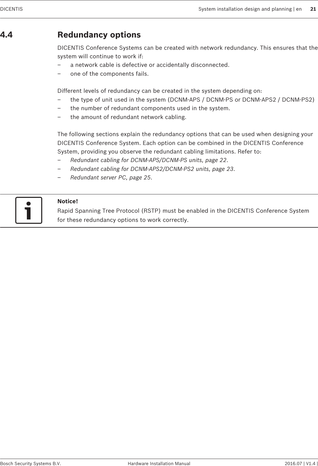 Redundancy optionsDICENTIS Conference Systems can be created with network redundancy. This ensures that thesystem will continue to work if:– a network cable is defective or accidentally disconnected.– one of the components fails. Different levels of redundancy can be created in the system depending on:– the type of unit used in the system (DCNM-APS / DCNM-PS or DCNM-APS2 / DCNM-PS2)– the number of redundant components used in the system.– the amount of redundant network cabling. The following sections explain the redundancy options that can be used when designing yourDICENTIS Conference System. Each option can be combined in the DICENTIS ConferenceSystem, providing you observe the redundant cabling limitations. Refer to:–Redundant cabling for DCNM‑APS/DCNM‑PS units, page 22.–Redundant cabling for DCNM-APS2/DCNM-PS2 units, page 23.–Redundant server PC, page 25. Notice!Rapid Spanning Tree Protocol (RSTP) must be enabled in the DICENTIS Conference Systemfor these redundancy options to work correctly.  4.4 DICENTIS System installation design and planning | en 21Bosch Security Systems B.V. Hardware Installation Manual 2016.07 | V1.4 |