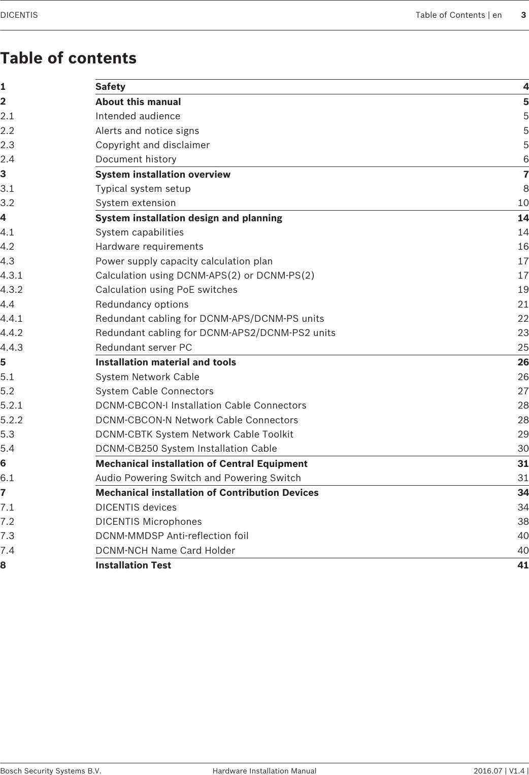 Table of contents1Safety 42About this manual 52.1 Intended audience 52.2 Alerts and notice signs 52.3 Copyright and disclaimer 52.4 Document history 63System installation overview 73.1 Typical system setup 83.2 System extension 104System installation design and planning 144.1 System capabilities 144.2 Hardware requirements 164.3 Power supply capacity calculation plan 174.3.1 Calculation using DCNM-APS(2) or DCNM-PS(2) 174.3.2 Calculation using PoE switches 194.4 Redundancy options 214.4.1 Redundant cabling for DCNM‑APS/DCNM‑PS units 224.4.2 Redundant cabling for DCNM-APS2/DCNM-PS2 units 234.4.3 Redundant server PC 255Installation material and tools 265.1 System Network Cable 265.2 System Cable Connectors 275.2.1 DCNM-CBCON-I Installation Cable Connectors 285.2.2 DCNM-CBCON-N Network Cable Connectors 285.3 DCNM-CBTK System Network Cable Toolkit 295.4 DCNM-CB250 System Installation Cable 306Mechanical installation of Central Equipment 316.1 Audio Powering Switch and Powering Switch 317Mechanical installation of Contribution Devices 347.1 DICENTIS devices 347.2 DICENTIS Microphones 387.3 DCNM-MMDSP Anti-reflection foil 407.4 DCNM-NCH Name Card Holder 408Installation Test 41DICENTIS Table of Contents | en 3Bosch Security Systems B.V. Hardware Installation Manual 2016.07 | V1.4 |