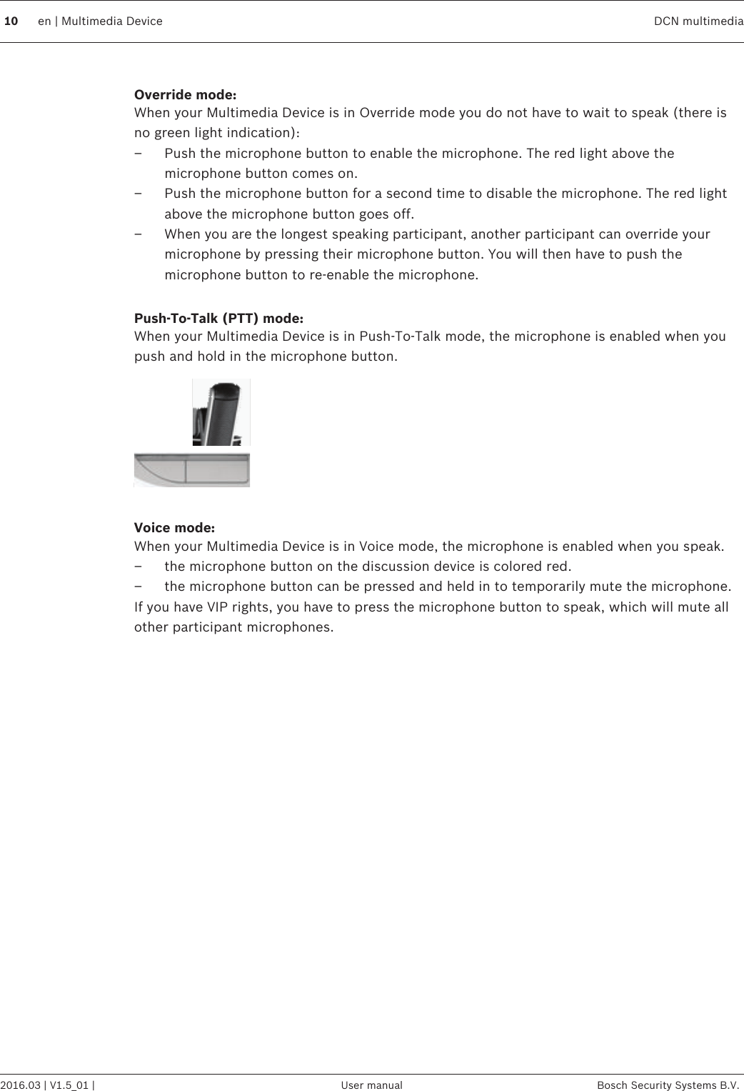  Override mode:When your Multimedia Device is in Override mode you do not have to wait to speak (there isno green light indication):– Push the microphone button to enable the microphone. The red light above themicrophone button comes on.– Push the microphone button for a second time to disable the microphone. The red lightabove the microphone button goes off.– When you are the longest speaking participant, another participant can override yourmicrophone by pressing their microphone button. You will then have to push themicrophone button to re-enable the microphone. Push-To-Talk (PTT) mode:When your Multimedia Device is in Push-To-Talk mode, the microphone is enabled when youpush and hold in the microphone button. Voice mode:When your Multimedia Device is in Voice mode, the microphone is enabled when you speak.– the microphone button on the discussion device is colored red.– the microphone button can be pressed and held in to temporarily mute the microphone.If you have VIP rights, you have to press the microphone button to speak, which will mute allother participant microphones. 10 en | Multimedia Device DCN multimedia2016.03 | V1.5_01 | User manual Bosch Security Systems B.V.