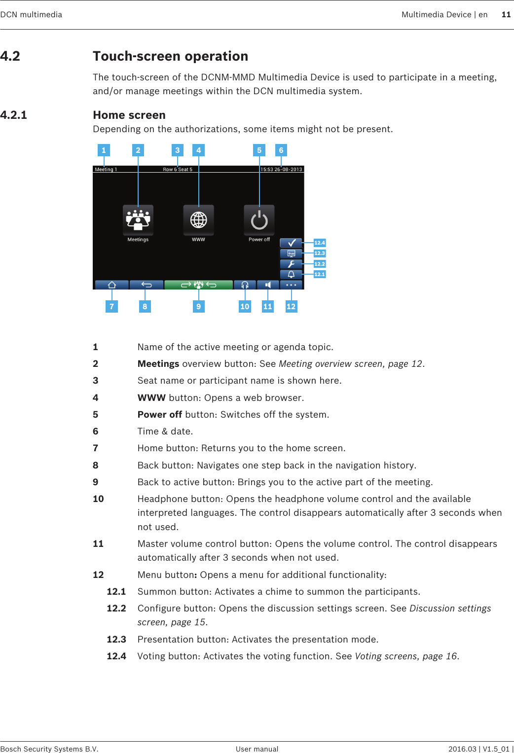 Touch-screen operationThe touch‑screen of the DCNM‑MMD Multimedia Device is used to participate in a meeting,and/or manage meetings within the DCN multimedia system.Home screenDepending on the authorizations, some items might not be present.1 2 4 53 67 8 9 10 11 1212.312.412.212.1   1Name of the active meeting or agenda topic.2 Meetings overview button: See Meeting overview screen, page 12.3Seat name or participant name is shown here.4 WWW button: Opens a web browser.5 Power off button: Switches off the system.6Time &amp; date.7Home button: Returns you to the home screen.8Back button: Navigates one step back in the navigation history.9Back to active button: Brings you to the active part of the meeting.10 Headphone button: Opens the headphone volume control and the availableinterpreted languages. The control disappears automatically after 3 seconds whennot used.11 Master volume control button: Opens the volume control. The control disappearsautomatically after 3 seconds when not used.12 Menu button: Opens a menu for additional functionality:     12.1 Summon button: Activates a chime to summon the participants.     12.2 Configure button: Opens the discussion settings screen. See Discussion settingsscreen, page 15.     12.3 Presentation button: Activates the presentation mode.     12.4 Voting button: Activates the voting function. See Voting screens, page 16. 4.24.2.1DCN multimedia Multimedia Device | en 11Bosch Security Systems B.V. User manual 2016.03 | V1.5_01 |