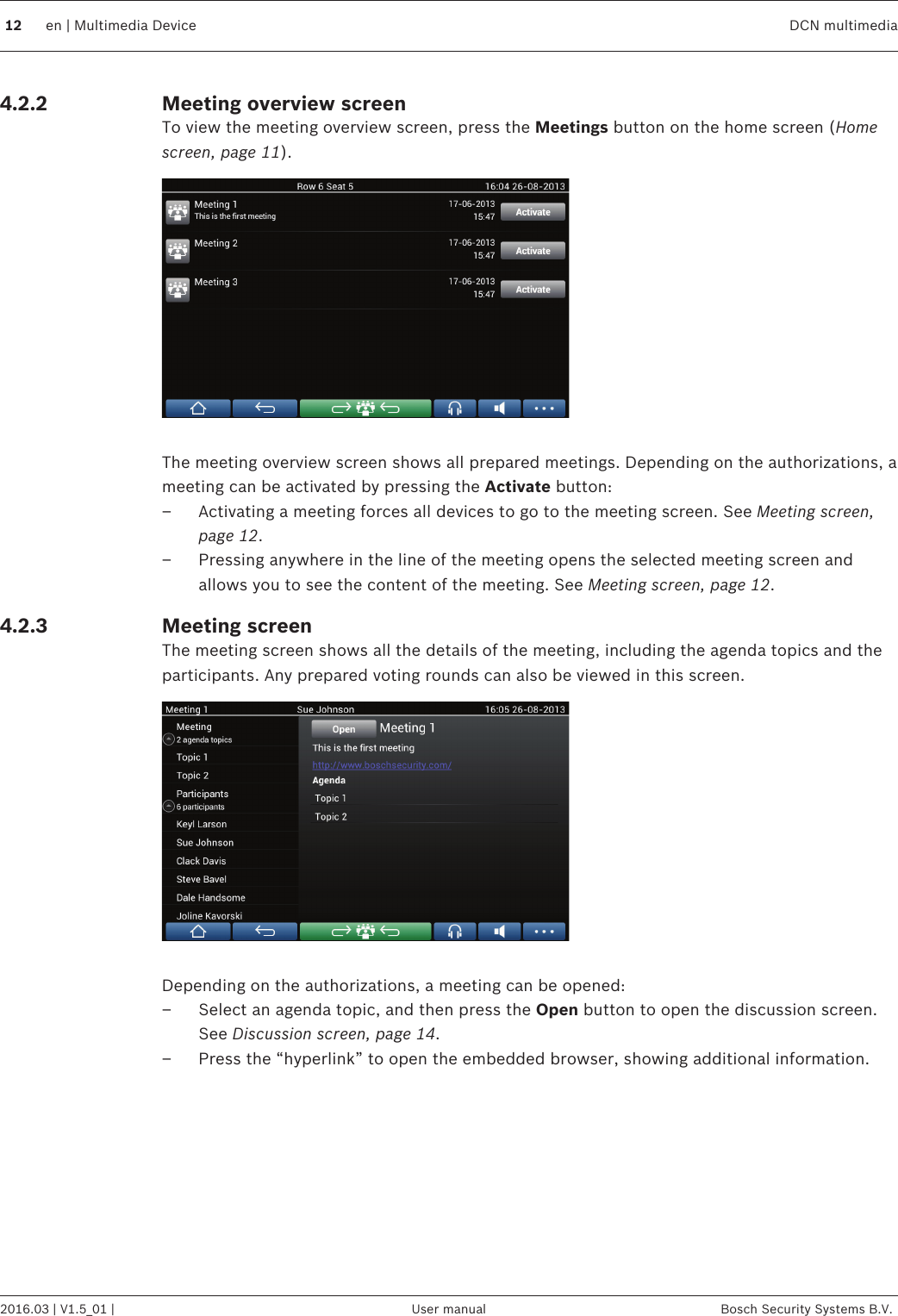 Meeting overview screenTo view the meeting overview screen, press the Meetings button on the home screen (Homescreen, page 11). The meeting overview screen shows all prepared meetings. Depending on the authorizations, ameeting can be activated by pressing the Activate button:– Activating a meeting forces all devices to go to the meeting screen. See Meeting screen,page 12.– Pressing anywhere in the line of the meeting opens the selected meeting screen andallows you to see the content of the meeting. See Meeting screen, page 12.Meeting screenThe meeting screen shows all the details of the meeting, including the agenda topics and theparticipants. Any prepared voting rounds can also be viewed in this screen. Depending on the authorizations, a meeting can be opened:– Select an agenda topic, and then press the Open button to open the discussion screen.See Discussion screen, page 14.– Press the “hyperlink” to open the embedded browser, showing additional information. 4.2.24.2.312 en | Multimedia Device DCN multimedia2016.03 | V1.5_01 | User manual Bosch Security Systems B.V.