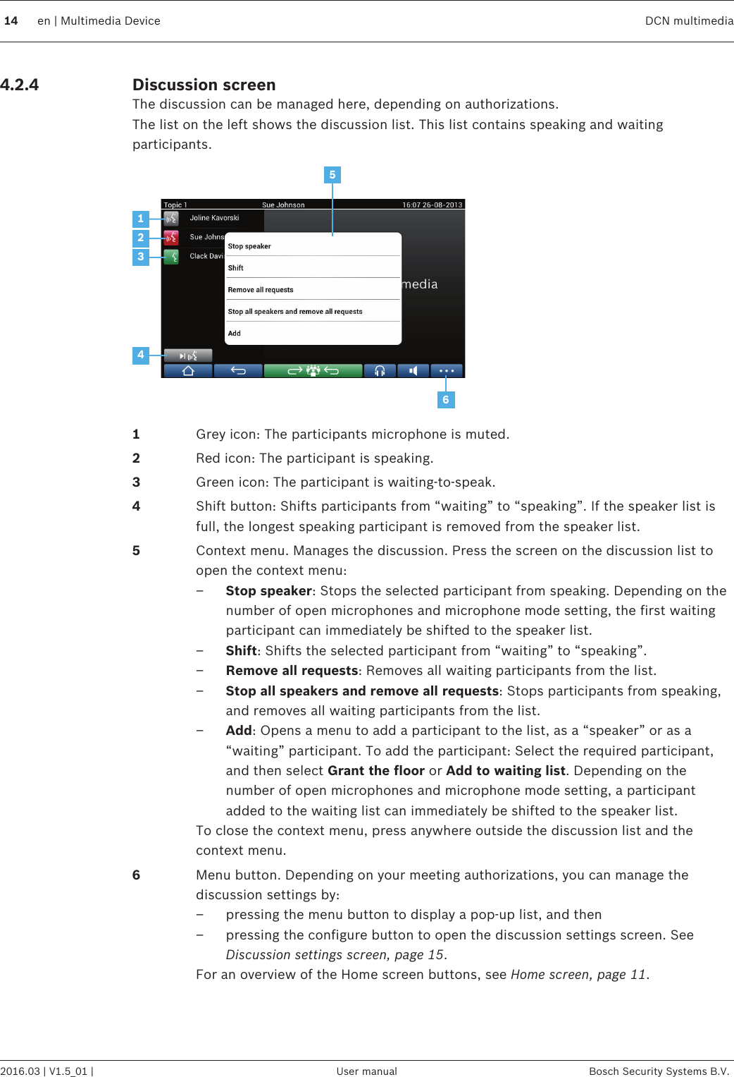 Discussion screenThe discussion can be managed here, depending on authorizations.The list on the left shows the discussion list. This list contains speaking and waitingparticipants.5123461Grey icon: The participants microphone is muted.2Red icon: The participant is speaking.3Green icon: The participant is waiting‑to‑speak.4Shift button: Shifts participants from “waiting” to “speaking”. If the speaker list isfull, the longest speaking participant is removed from the speaker list.5Context menu. Manages the discussion. Press the screen on the discussion list toopen the context menu:–Stop speaker: Stops the selected participant from speaking. Depending on thenumber of open microphones and microphone mode setting, the first waitingparticipant can immediately be shifted to the speaker list.–Shift: Shifts the selected participant from “waiting” to “speaking”.–Remove all requests: Removes all waiting participants from the list.–Stop all speakers and remove all requests: Stops participants from speaking,and removes all waiting participants from the list.–Add: Opens a menu to add a participant to the list, as a “speaker” or as a“waiting” participant. To add the participant: Select the required participant,and then select Grant the floor or Add to waiting list. Depending on thenumber of open microphones and microphone mode setting, a participantadded to the waiting list can immediately be shifted to the speaker list.To close the context menu, press anywhere outside the discussion list and thecontext menu.6Menu button. Depending on your meeting authorizations, you can manage thediscussion settings by:– pressing the menu button to display a pop-up list, and then– pressing the configure button to open the discussion settings screen. SeeDiscussion settings screen, page 15.For an overview of the Home screen buttons, see Home screen, page 11. 4.2.414 en | Multimedia Device DCN multimedia2016.03 | V1.5_01 | User manual Bosch Security Systems B.V.