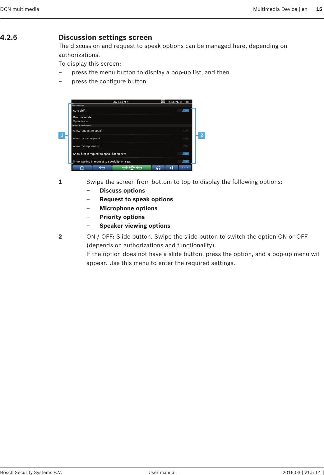 Discussion settings screenThe discussion and request‑to‑speak options can be managed here, depending onauthorizations.To display this screen:– press the menu button to display a pop-up list, and then– press the configure button 211Swipe the screen from bottom to top to display the following options:–Discuss options–Request to speak options–Microphone options–Priority options–Speaker viewing options2ON / OFF: Slide button. Swipe the slide button to switch the option ON or OFF(depends on authorizations and functionality).If the option does not have a slide button, press the option, and a pop-up menu willappear. Use this menu to enter the required settings. 4.2.5DCN multimedia Multimedia Device | en 15Bosch Security Systems B.V. User manual 2016.03 | V1.5_01 |