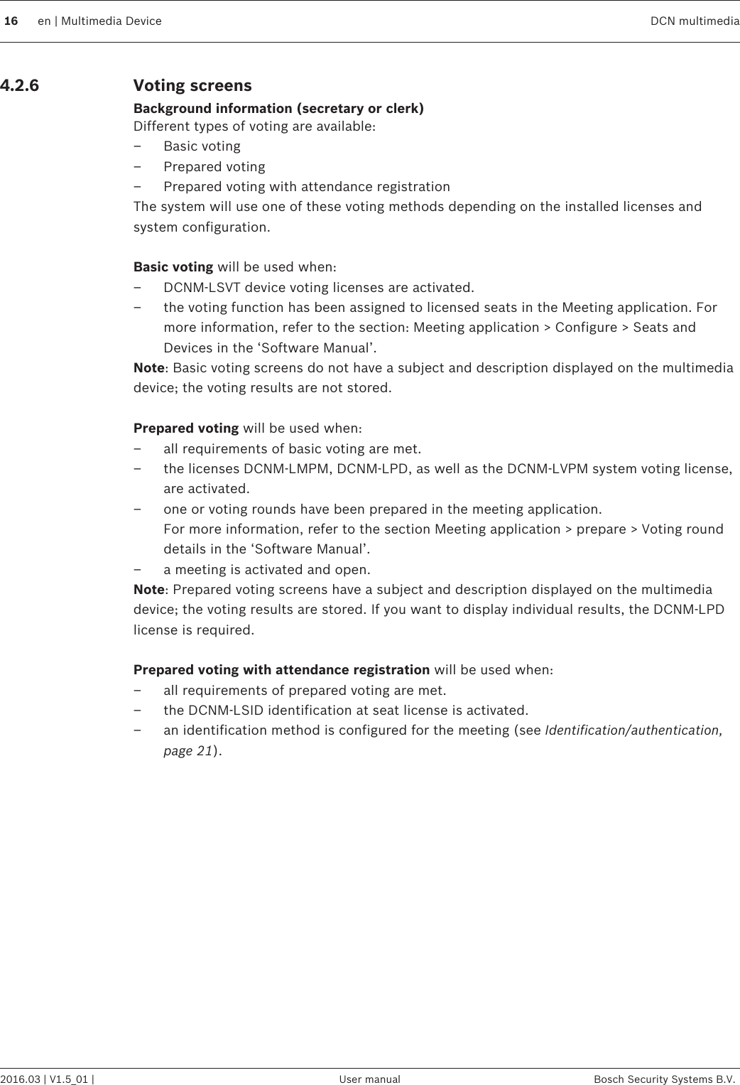 Voting screensBackground information (secretary or clerk)Different types of voting are available:– Basic voting– Prepared voting– Prepared voting with attendance registrationThe system will use one of these voting methods depending on the installed licenses andsystem configuration. Basic voting will be used when:– DCNM‑LSVT device voting licenses are activated.– the voting function has been assigned to licensed seats in the Meeting application. Formore information, refer to the section: Meeting application &gt; Configure &gt; Seats andDevices in the ‘Software Manual’.Note: Basic voting screens do not have a subject and description displayed on the multimediadevice; the voting results are not stored. Prepared voting will be used when:– all requirements of basic voting are met.– the licenses DCNM‑LMPM, DCNM‑LPD, as well as the DCNM‑LVPM system voting license,are activated.– one or voting rounds have been prepared in the meeting application. For more information, refer to the section Meeting application &gt; prepare &gt; Voting rounddetails in the ‘Software Manual’.– a meeting is activated and open.Note: Prepared voting screens have a subject and description displayed on the multimediadevice; the voting results are stored. If you want to display individual results, the DCNM-LPDlicense is required. Prepared voting with attendance registration will be used when:– all requirements of prepared voting are met.– the DCNM‑LSID identification at seat license is activated.– an identification method is configured for the meeting (see Identification/authentication,page 21).  4.2.616 en | Multimedia Device DCN multimedia2016.03 | V1.5_01 | User manual Bosch Security Systems B.V.