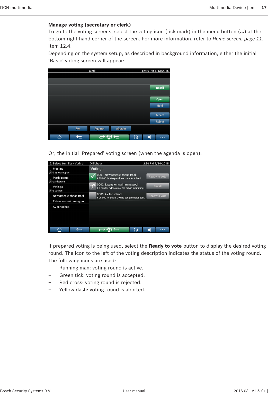 Manage voting (secretary or clerk)To go to the voting screens, select the voting icon (tick mark) in the menu button (…) at thebottom right-hand corner of the screen. For more information, refer to Home screen, page 11,item 12.4.Depending on the system setup, as described in background information, either the initial‘Basic’ voting screen will appear: Or, the initial ‘Prepared’ voting screen (when the agenda is open): If prepared voting is being used, select the Ready to vote button to display the desired votinground. The icon to the left of the voting description indicates the status of the voting round.The following icons are used:– Running man: voting round is active.– Green tick: voting round is accepted.– Red cross: voting round is rejected.– Yellow dash: voting round is aborted. DCN multimedia Multimedia Device | en 17Bosch Security Systems B.V. User manual 2016.03 | V1.5_01 |