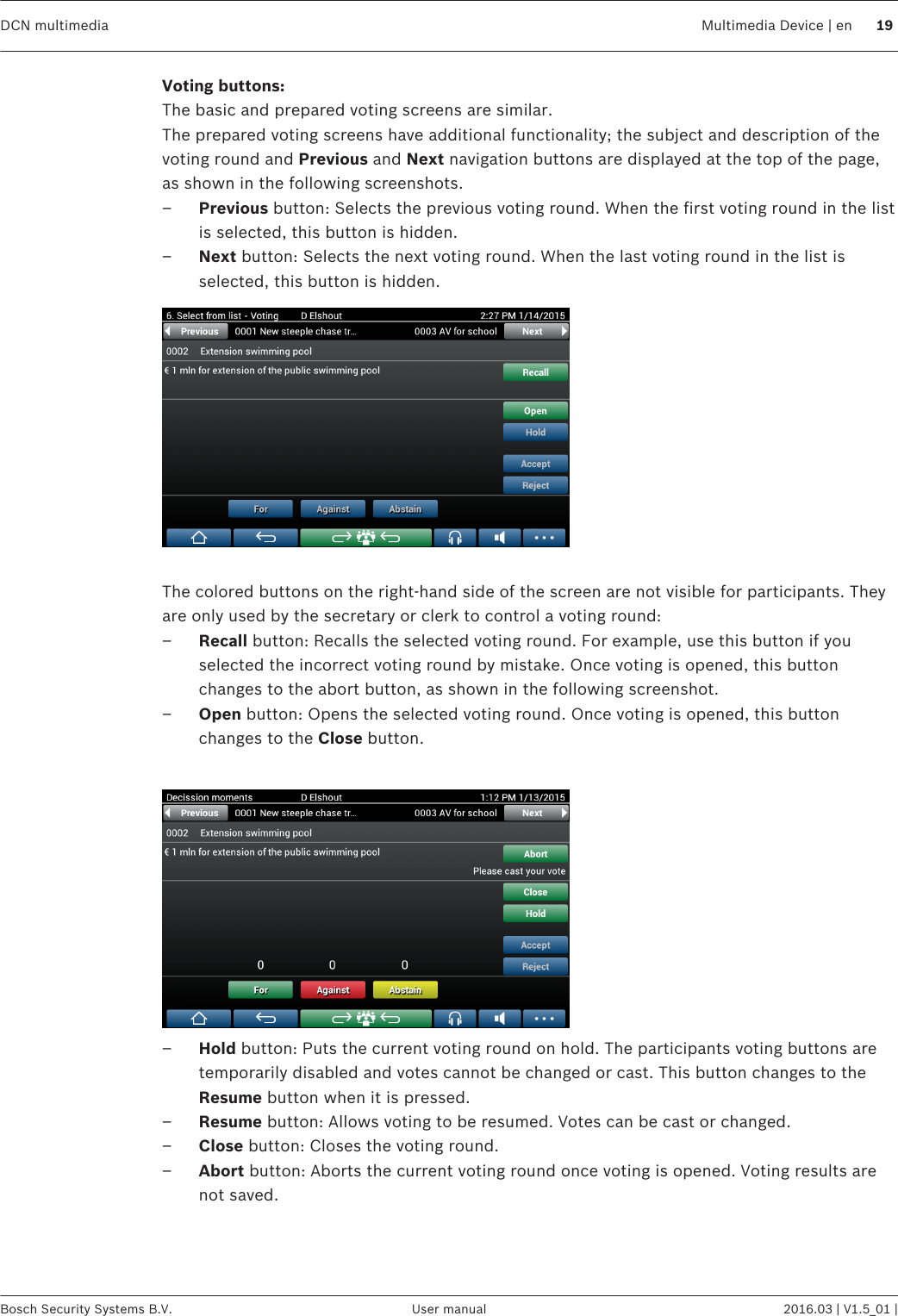 Voting buttons:The basic and prepared voting screens are similar.The prepared voting screens have additional functionality; the subject and description of thevoting round and Previous and Next navigation buttons are displayed at the top of the page,as shown in the following screenshots.–Previous button: Selects the previous voting round. When the first voting round in the listis selected, this button is hidden.–Next button: Selects the next voting round. When the last voting round in the list isselected, this button is hidden. The colored buttons on the right-hand side of the screen are not visible for participants. Theyare only used by the secretary or clerk to control a voting round:–Recall button: Recalls the selected voting round. For example, use this button if youselected the incorrect voting round by mistake. Once voting is opened, this buttonchanges to the abort button, as shown in the following screenshot.–Open button: Opens the selected voting round. Once voting is opened, this buttonchanges to the Close button. –Hold button: Puts the current voting round on hold. The participants voting buttons aretemporarily disabled and votes cannot be changed or cast. This button changes to theResume button when it is pressed.–Resume button: Allows voting to be resumed. Votes can be cast or changed.–Close button: Closes the voting round.–Abort button: Aborts the current voting round once voting is opened. Voting results arenot saved. DCN multimedia Multimedia Device | en 19Bosch Security Systems B.V. User manual 2016.03 | V1.5_01 |