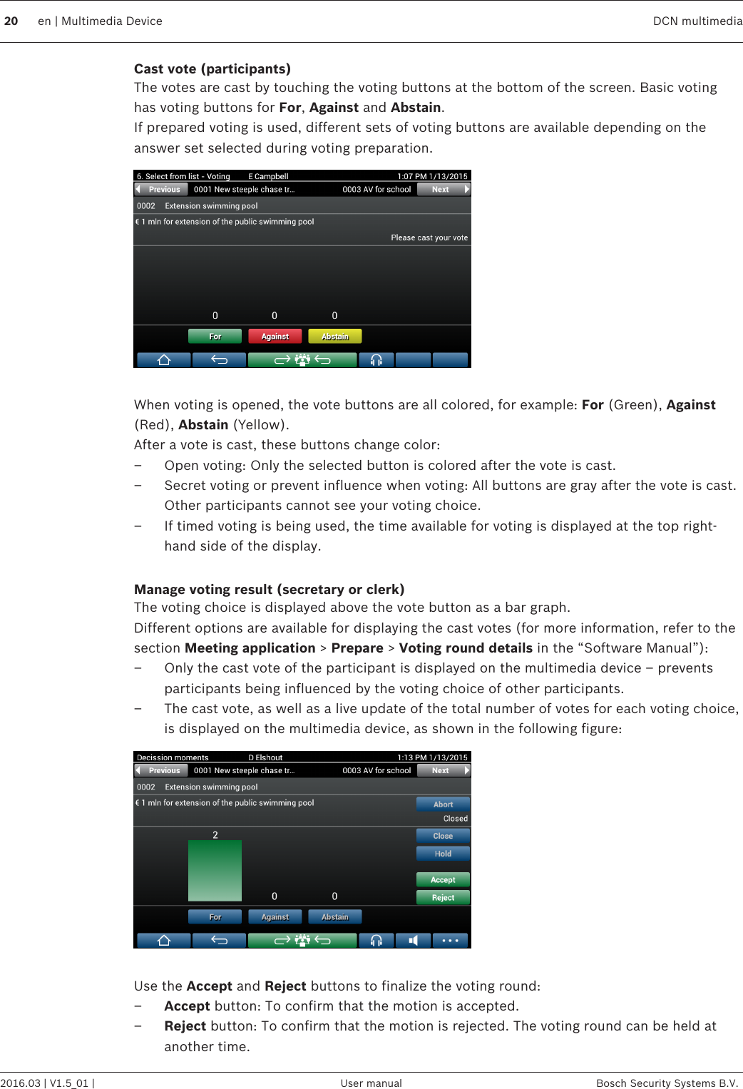 Cast vote (participants)The votes are cast by touching the voting buttons at the bottom of the screen. Basic votinghas voting buttons for For, Against and Abstain.If prepared voting is used, different sets of voting buttons are available depending on theanswer set selected during voting preparation. When voting is opened, the vote buttons are all colored, for example: For (Green), Against(Red), Abstain (Yellow).After a vote is cast, these buttons change color:– Open voting: Only the selected button is colored after the vote is cast.– Secret voting or prevent influence when voting: All buttons are gray after the vote is cast.Other participants cannot see your voting choice.– If timed voting is being used, the time available for voting is displayed at the top right-hand side of the display. Manage voting result (secretary or clerk)The voting choice is displayed above the vote button as a bar graph.Different options are available for displaying the cast votes (for more information, refer to thesection Meeting application &gt; Prepare &gt; Voting round details in the “Software Manual”):– Only the cast vote of the participant is displayed on the multimedia device – preventsparticipants being influenced by the voting choice of other participants.– The cast vote, as well as a live update of the total number of votes for each voting choice,is displayed on the multimedia device, as shown in the following figure: Use the Accept and Reject buttons to finalize the voting round:–Accept button: To confirm that the motion is accepted.–Reject button: To confirm that the motion is rejected. The voting round can be held atanother time. 20 en | Multimedia Device DCN multimedia2016.03 | V1.5_01 | User manual Bosch Security Systems B.V.