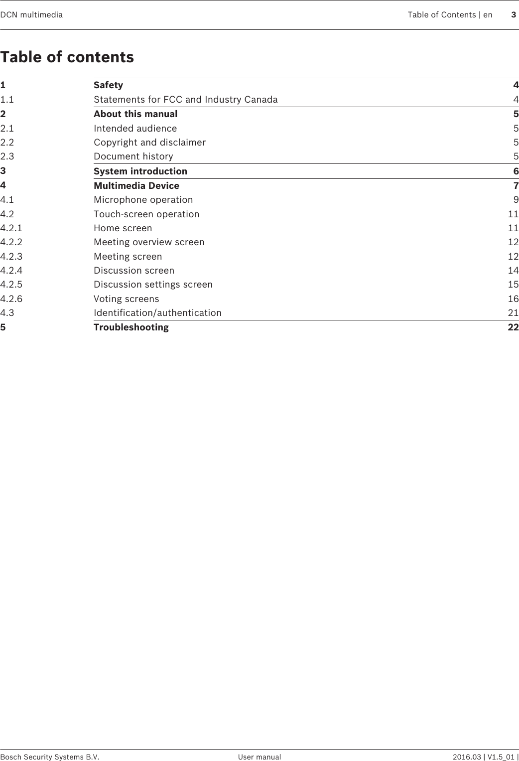 Table of contents1Safety 41.1 Statements for FCC and Industry Canada 42About this manual 52.1 Intended audience 52.2 Copyright and disclaimer 52.3 Document history 53System introduction 64Multimedia Device 74.1 Microphone operation 94.2 Touch-screen operation 114.2.1 Home screen 114.2.2 Meeting overview screen 124.2.3 Meeting screen 124.2.4 Discussion screen 144.2.5 Discussion settings screen 154.2.6 Voting screens 164.3 Identification/authentication 215Troubleshooting 22DCN multimedia Table of Contents | en 3Bosch Security Systems B.V. User manual 2016.03 | V1.5_01 |