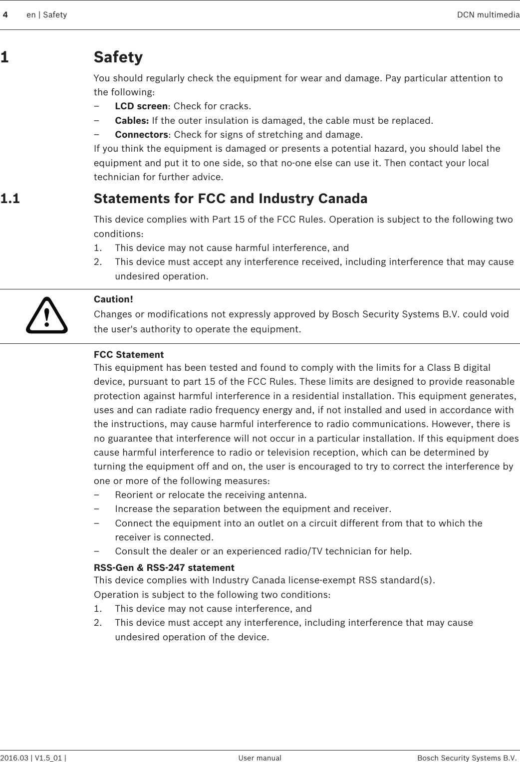 SafetyYou should regularly check the equipment for wear and damage. Pay particular attention tothe following:–LCD screen: Check for cracks.–Cables: If the outer insulation is damaged, the cable must be replaced.–Connectors: Check for signs of stretching and damage.If you think the equipment is damaged or presents a potential hazard, you should label theequipment and put it to one side, so that no‑one else can use it. Then contact your localtechnician for further advice.Statements for FCC and Industry CanadaThis device complies with Part 15 of the FCC Rules. Operation is subject to the following twoconditions:1. This device may not cause harmful interference, and2. This device must accept any interference received, including interference that may causeundesired operation.!Caution!Changes or modifications not expressly approved by Bosch Security Systems B.V. could voidthe user&apos;s authority to operate the equipment.FCC StatementThis equipment has been tested and found to comply with the limits for a Class B digitaldevice, pursuant to part 15 of the FCC Rules. These limits are designed to provide reasonableprotection against harmful interference in a residential installation. This equipment generates,uses and can radiate radio frequency energy and, if not installed and used in accordance withthe instructions, may cause harmful interference to radio communications. However, there isno guarantee that interference will not occur in a particular installation. If this equipment doescause harmful interference to radio or television reception, which can be determined byturning the equipment off and on, the user is encouraged to try to correct the interference byone or more of the following measures:– Reorient or relocate the receiving antenna.– Increase the separation between the equipment and receiver.– Connect the equipment into an outlet on a circuit different from that to which thereceiver is connected.– Consult the dealer or an experienced radio/TV technician for help.RSS-Gen &amp; RSS-247 statementThis device complies with Industry Canada license-exempt RSS standard(s).Operation is subject to the following two conditions:1. This device may not cause interference, and2. This device must accept any interference, including interference that may causeundesired operation of the device.11.1 4en | Safety DCN multimedia2016.03 | V1.5_01 | User manual Bosch Security Systems B.V.