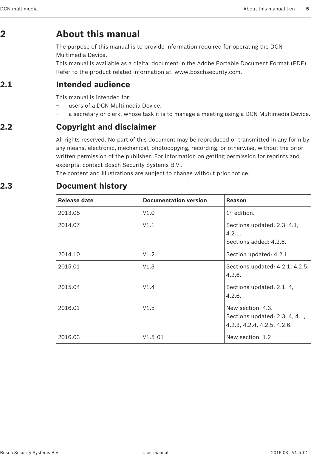 About this manualThe purpose of this manual is to provide information required for operating the DCNMultimedia Device.This manual is available as a digital document in the Adobe Portable Document Format (PDF).Refer to the product related information at: www.boschsecurity.com.Intended audienceThis manual is intended for:– users of a DCN Multimedia Device.– a secretary or clerk, whose task it is to manage a meeting using a DCN Multimedia Device.Copyright and disclaimerAll rights reserved. No part of this document may be reproduced or transmitted in any form byany means, electronic, mechanical, photocopying, recording, or otherwise, without the priorwritten permission of the publisher. For information on getting permission for reprints andexcerpts, contact Bosch Security Systems B.V..The content and illustrations are subject to change without prior notice.Document historyRelease date Documentation version Reason2013.08 V1.0 1st edition.2014.07 V1.1 Sections updated: 2.3, 4.1,4.2.1.Sections added: 4.2.6.2014.10 V1.2 Section updated: 4.2.1.2015.01 V1.3 Sections updated: 4.2.1, 4.2.5,4.2.6.2015.04 V1.4 Sections updated: 2.1, 4,4.2.6.2016.01 V1.5 New section: 4.3.Sections updated: 2.3, 4, 4.1,4.2.3, 4.2.4, 4.2.5, 4.2.6.2016.03 V1.5_01 New section: 1.222.12.22.3DCN multimedia About this manual | en 5Bosch Security Systems B.V. User manual 2016.03 | V1.5_01 |