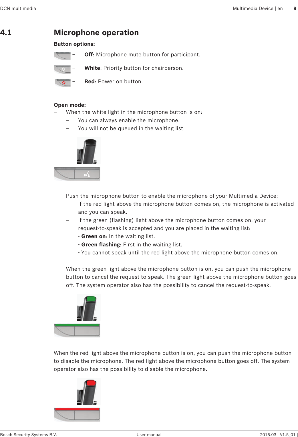 Microphone operationButton options:–Off: Microphone mute button for participant.–White: Priority button for chairperson.–Red: Power on button. Open mode:– When the white light in the microphone button is on:– You can always enable the microphone.– You will not be queued in the waiting list. – Push the microphone button to enable the microphone of your Multimedia Device:– If the red light above the microphone button comes on, the microphone is activatedand you can speak.– If the green (flashing) light above the microphone button comes on, yourrequest‑to‑speak is accepted and you are placed in the waiting list:- Green on: In the waiting list.- Green flashing: First in the waiting list.- You cannot speak until the red light above the microphone button comes on. – When the green light above the microphone button is on, you can push the microphonebutton to cancel the request‑to‑speak. The green light above the microphone button goesoff. The system operator also has the possibility to cancel the request‑to‑speak. When the red light above the microphone button is on, you can push the microphone buttonto disable the microphone. The red light above the microphone button goes off. The systemoperator also has the possibility to disable the microphone.4.1DCN multimedia Multimedia Device | en 9Bosch Security Systems B.V. User manual 2016.03 | V1.5_01 |