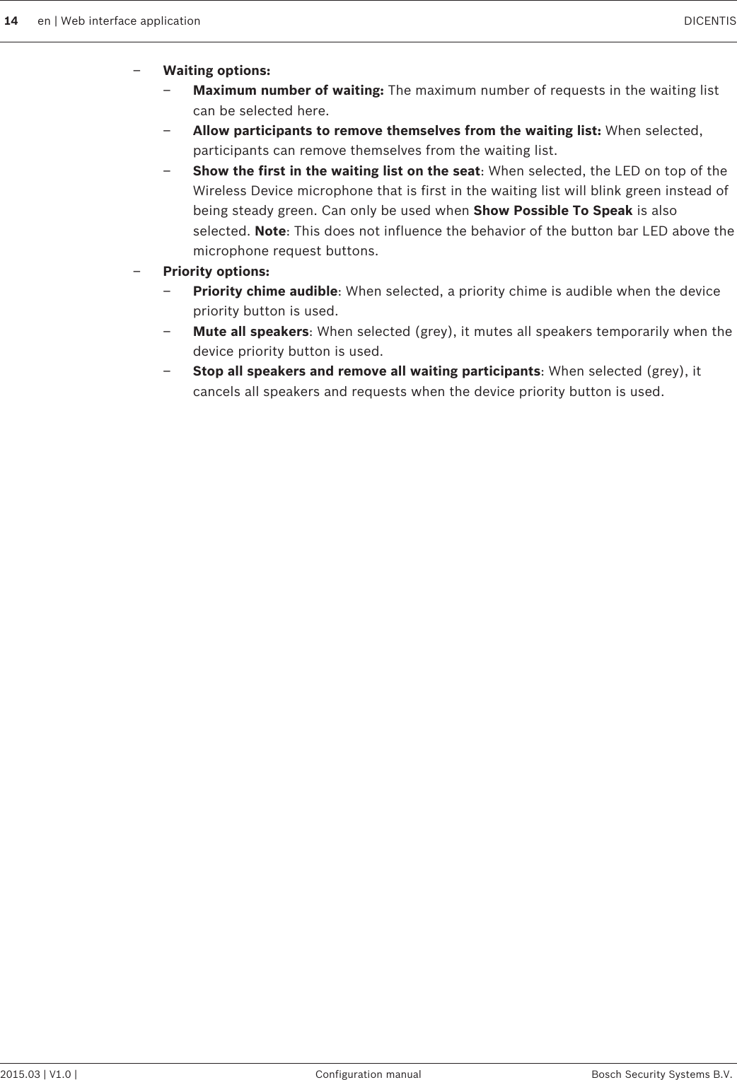 –Waiting options:–Maximum number of waiting: The maximum number of requests in the waiting listcan be selected here.–Allow participants to remove themselves from the waiting list: When selected,participants can remove themselves from the waiting list.–Show the first in the waiting list on the seat: When selected, the LED on top of theWireless Device microphone that is first in the waiting list will blink green instead ofbeing steady green. Can only be used when Show Possible To Speak is alsoselected. Note: This does not influence the behavior of the button bar LED above themicrophone request buttons.–Priority options:–Priority chime audible: When selected, a priority chime is audible when the devicepriority button is used.–Mute all speakers: When selected (grey), it mutes all speakers temporarily when thedevice priority button is used.–Stop all speakers and remove all waiting participants: When selected (grey), itcancels all speakers and requests when the device priority button is used. 14 en | Web interface application DICENTIS2015.03 | V1.0 | Configuration manual Bosch Security Systems B.V.