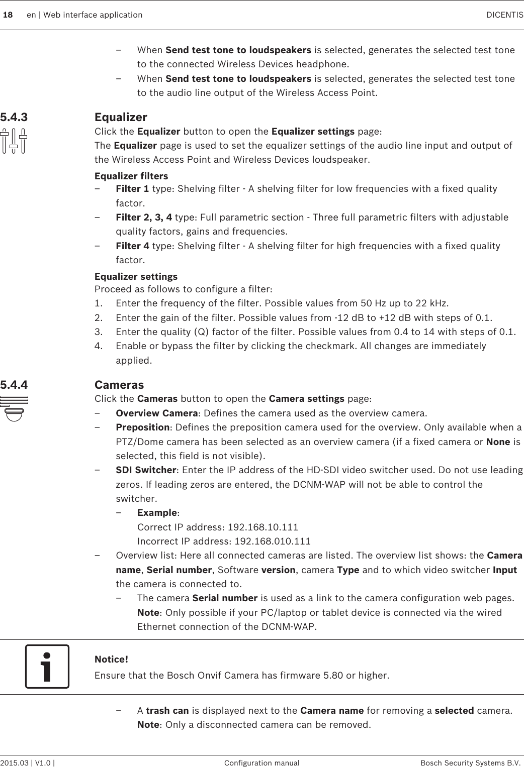 – When Send test tone to loudspeakers is selected, generates the selected test toneto the connected Wireless Devices headphone.– When Send test tone to loudspeakers is selected, generates the selected test toneto the audio line output of the Wireless Access Point.EqualizerClick the Equalizer button to open the Equalizer settings page:The Equalizer page is used to set the equalizer settings of the audio line input and output ofthe Wireless Access Point and Wireless Devices loudspeaker.Equalizer filters–Filter 1 type: Shelving filter - A shelving filter for low frequencies with a fixed qualityfactor.–Filter 2, 3, 4 type: Full parametric section - Three full parametric filters with adjustablequality factors, gains and frequencies.–Filter 4 type: Shelving filter - A shelving filter for high frequencies with a fixed qualityfactor.Equalizer settingsProceed as follows to configure a filter:1. Enter the frequency of the filter. Possible values from 50 Hz up to 22 kHz.2. Enter the gain of the filter. Possible values from -12 dB to +12 dB with steps of 0.1.3. Enter the quality (Q) factor of the filter. Possible values from 0.4 to 14 with steps of 0.1.4. Enable or bypass the filter by clicking the checkmark. All changes are immediatelyapplied.CamerasClick the Cameras button to open the Camera settings page:–Overview Camera: Defines the camera used as the overview camera.–Preposition: Defines the preposition camera used for the overview. Only available when aPTZ/Dome camera has been selected as an overview camera (if a fixed camera or None isselected, this field is not visible).–SDI Switcher: Enter the IP address of the HD‑SDI video switcher used. Do not use leadingzeros. If leading zeros are entered, the DCNM-WAP will not be able to control theswitcher.–Example:Correct IP address: 192.168.10.111Incorrect IP address: 192.168.010.111– Overview list: Here all connected cameras are listed. The overview list shows: the Cameraname, Serial number, Software version, camera Type and to which video switcher Inputthe camera is connected to.– The camera Serial number is used as a link to the camera configuration web pages. Note: Only possible if your PC/laptop or tablet device is connected via the wiredEthernet connection of the DCNM-WAP.Notice!Ensure that the Bosch Onvif Camera has firmware 5.80 or higher.– A trash can is displayed next to the Camera name for removing a selected camera.Note: Only a disconnected camera can be removed.5.4.35.4.4 18 en | Web interface application DICENTIS2015.03 | V1.0 | Configuration manual Bosch Security Systems B.V.