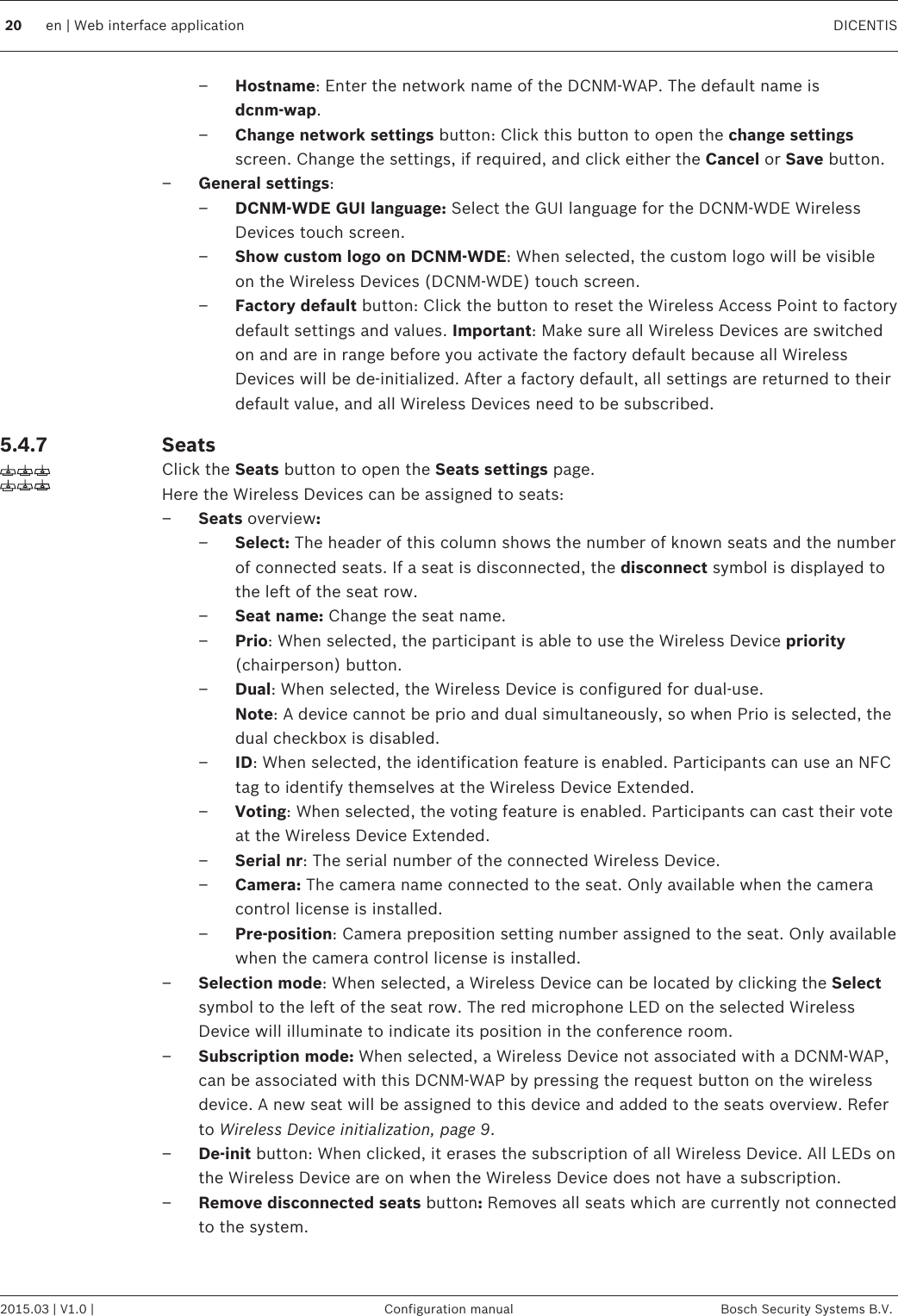 –Hostname: Enter the network name of the DCNM-WAP. The default name isdcnm‑wap.–Change network settings button: Click this button to open the change settingsscreen. Change the settings, if required, and click either the Cancel or Save button.–General settings:–DCNM‑WDE GUI language: Select the GUI language for the DCNM-WDE WirelessDevices touch screen.–Show custom logo on DCNM‑WDE: When selected, the custom logo will be visibleon the Wireless Devices (DCNM-WDE) touch screen.–Factory default button: Click the button to reset the Wireless Access Point to factorydefault settings and values. Important: Make sure all Wireless Devices are switchedon and are in range before you activate the factory default because all WirelessDevices will be de-initialized. After a factory default, all settings are returned to theirdefault value, and all Wireless Devices need to be subscribed.SeatsClick the Seats button to open the Seats settings page.Here the Wireless Devices can be assigned to seats:–Seats overview:–Select: The header of this column shows the number of known seats and the numberof connected seats. If a seat is disconnected, the disconnect symbol is displayed tothe left of the seat row.–Seat name: Change the seat name.–Prio: When selected, the participant is able to use the Wireless Device priority(chairperson) button.–Dual: When selected, the Wireless Device is configured for dual-use.Note: A device cannot be prio and dual simultaneously, so when Prio is selected, thedual checkbox is disabled.–ID: When selected, the identification feature is enabled. Participants can use an NFCtag to identify themselves at the Wireless Device Extended.–Voting: When selected, the voting feature is enabled. Participants can cast their voteat the Wireless Device Extended.–Serial nr: The serial number of the connected Wireless Device.–Camera: The camera name connected to the seat. Only available when the cameracontrol license is installed.–Pre‑position: Camera preposition setting number assigned to the seat. Only availablewhen the camera control license is installed.–Selection mode: When selected, a Wireless Device can be located by clicking the Selectsymbol to the left of the seat row. The red microphone LED on the selected WirelessDevice will illuminate to indicate its position in the conference room.–Subscription mode: When selected, a Wireless Device not associated with a DCNM-WAP,can be associated with this DCNM-WAP by pressing the request button on the wirelessdevice. A new seat will be assigned to this device and added to the seats overview. Referto Wireless Device initialization, page 9.–De‑init button: When clicked, it erases the subscription of all Wireless Device. All LEDs onthe Wireless Device are on when the Wireless Device does not have a subscription.–Remove disconnected seats button: Removes all seats which are currently not connectedto the system. 5.4.720 en | Web interface application DICENTIS2015.03 | V1.0 | Configuration manual Bosch Security Systems B.V.
