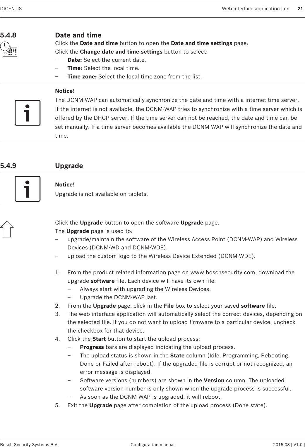 Date and timeClick the Date and time button to open the Date and time settings page:Click the Change date and time settings button to select:–Date: Select the current date.–Time: Select the local time.–Time zone: Select the local time zone from the list.Notice!The DCNM-WAP can automatically synchronize the date and time with a internet time server.If the internet is not available, the DCNM-WAP tries to synchronize with a time server which isoffered by the DHCP server. If the time server can not be reached, the date and time can beset manually. If a time server becomes available the DCNM-WAP will synchronize the date andtime. UpgradeNotice!Upgrade is not available on tablets. Click the Upgrade button to open the software Upgrade page.The Upgrade page is used to:– upgrade/maintain the software of the Wireless Access Point (DCNM-WAP) and WirelessDevices (DCNM-WD and DCNM-WDE).– upload the custom logo to the Wireless Device Extended (DCNM-WDE). 1. From the product related information page on www.boschsecurity.com, download theupgrade software file. Each device will have its own file:– Always start with upgrading the Wireless Devices.– Upgrade the DCNM-WAP last.2. From the Upgrade page, click in the File box to select your saved software file.3. The web interface application will automatically select the correct devices, depending onthe selected file. If you do not want to upload firmware to a particular device, uncheckthe checkbox for that device.4. Click the Start button to start the upload process:–Progress bars are displayed indicating the upload process.– The upload status is shown in the State column (Idle, Programming, Rebooting,Done or Failed after reboot). If the upgraded file is corrupt or not recognized, anerror message is displayed.– Software versions (numbers) are shown in the Version column. The uploadedsoftware version number is only shown when the upgrade process is successful.– As soon as the DCNM-WAP is upgraded, it will reboot.5. Exit the Upgrade page after completion of the upload process (Done state). 5.4.8 5.4.9 DICENTIS Web interface application | en 21Bosch Security Systems B.V. Configuration manual 2015.03 | V1.0 |