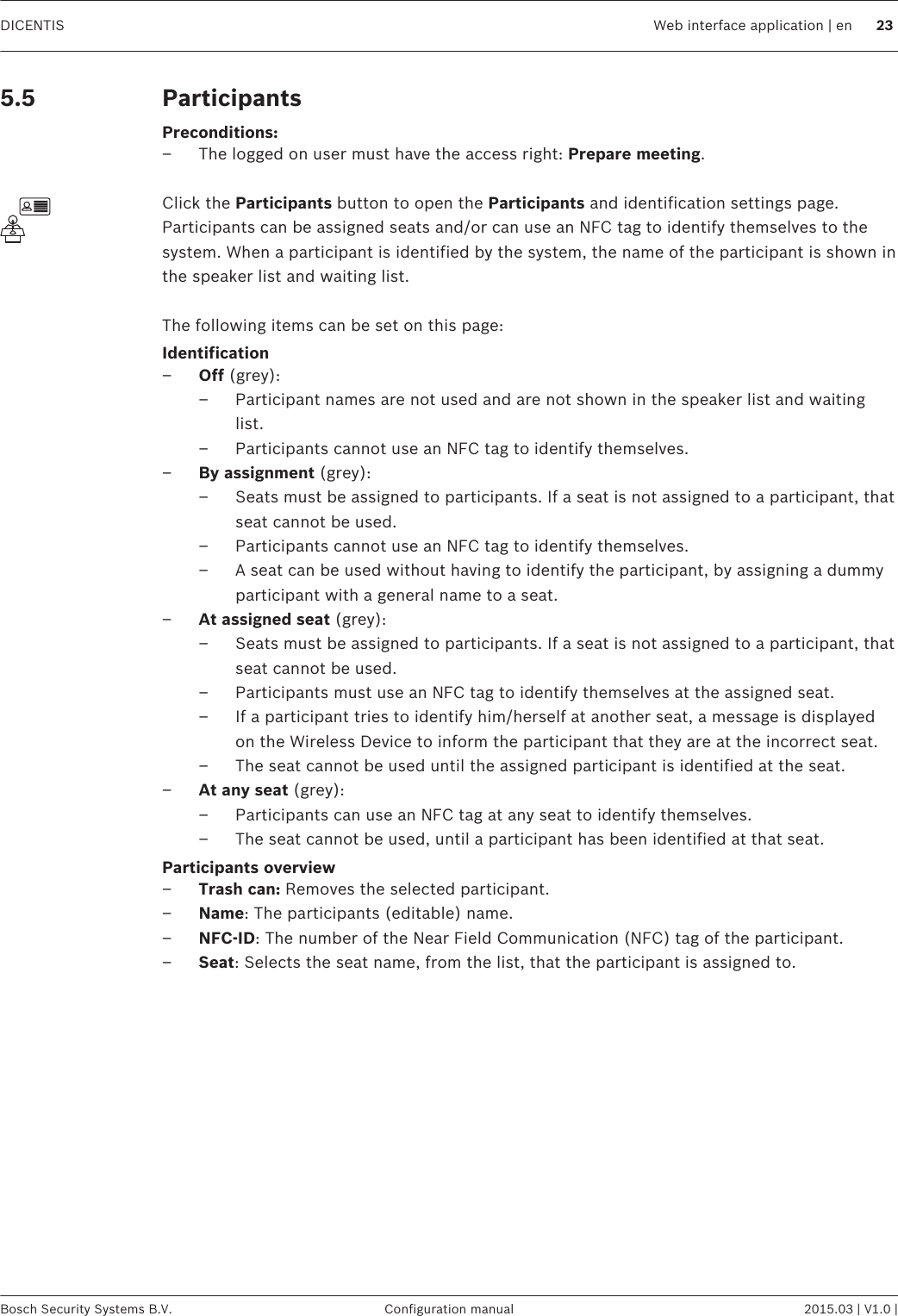 ParticipantsPreconditions:– The logged on user must have the access right: Prepare meeting. Click the Participants button to open the Participants and identification settings page.Participants can be assigned seats and/or can use an NFC tag to identify themselves to thesystem. When a participant is identified by the system, the name of the participant is shown inthe speaker list and waiting list. The following items can be set on this page:Identification–Off (grey):– Participant names are not used and are not shown in the speaker list and waitinglist.– Participants cannot use an NFC tag to identify themselves.–By assignment (grey):– Seats must be assigned to participants. If a seat is not assigned to a participant, thatseat cannot be used.– Participants cannot use an NFC tag to identify themselves.– A seat can be used without having to identify the participant, by assigning a dummyparticipant with a general name to a seat.–At assigned seat (grey):– Seats must be assigned to participants. If a seat is not assigned to a participant, thatseat cannot be used.– Participants must use an NFC tag to identify themselves at the assigned seat.– If a participant tries to identify him/herself at another seat, a message is displayedon the Wireless Device to inform the participant that they are at the incorrect seat.– The seat cannot be used until the assigned participant is identified at the seat.–At any seat (grey):– Participants can use an NFC tag at any seat to identify themselves.– The seat cannot be used, until a participant has been identified at that seat.Participants overview–Trash can: Removes the selected participant.–Name: The participants (editable) name.–NFC‑ID: The number of the Near Field Communication (NFC) tag of the participant.–Seat: Selects the seat name, from the list, that the participant is assigned to. 5.5DICENTIS Web interface application | en 23Bosch Security Systems B.V. Configuration manual 2015.03 | V1.0 |