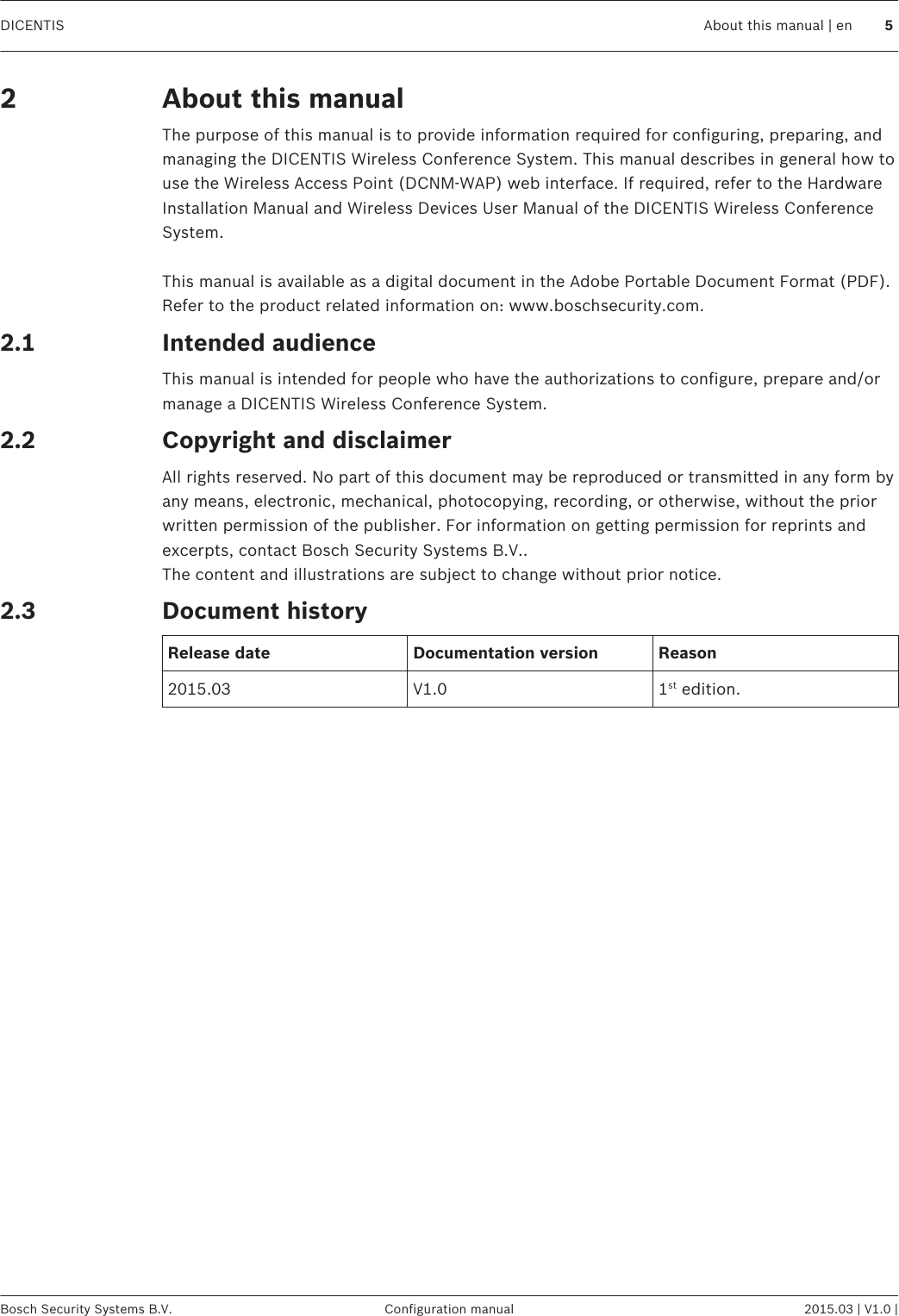 About this manualThe purpose of this manual is to provide information required for configuring, preparing, andmanaging the DICENTIS Wireless Conference System. This manual describes in general how touse the Wireless Access Point (DCNM-WAP) web interface. If required, refer to the HardwareInstallation Manual and Wireless Devices User Manual of the DICENTIS Wireless ConferenceSystem. This manual is available as a digital document in the Adobe Portable Document Format (PDF).Refer to the product related information on: www.boschsecurity.com.Intended audienceThis manual is intended for people who have the authorizations to configure, prepare and/ormanage a DICENTIS Wireless Conference System.Copyright and disclaimerAll rights reserved. No part of this document may be reproduced or transmitted in any form byany means, electronic, mechanical, photocopying, recording, or otherwise, without the priorwritten permission of the publisher. For information on getting permission for reprints andexcerpts, contact Bosch Security Systems B.V..The content and illustrations are subject to change without prior notice.Document historyRelease date Documentation version Reason2015.03 V1.0 1st edition.22.12.22.3DICENTIS About this manual | en 5Bosch Security Systems B.V. Configuration manual 2015.03 | V1.0 |