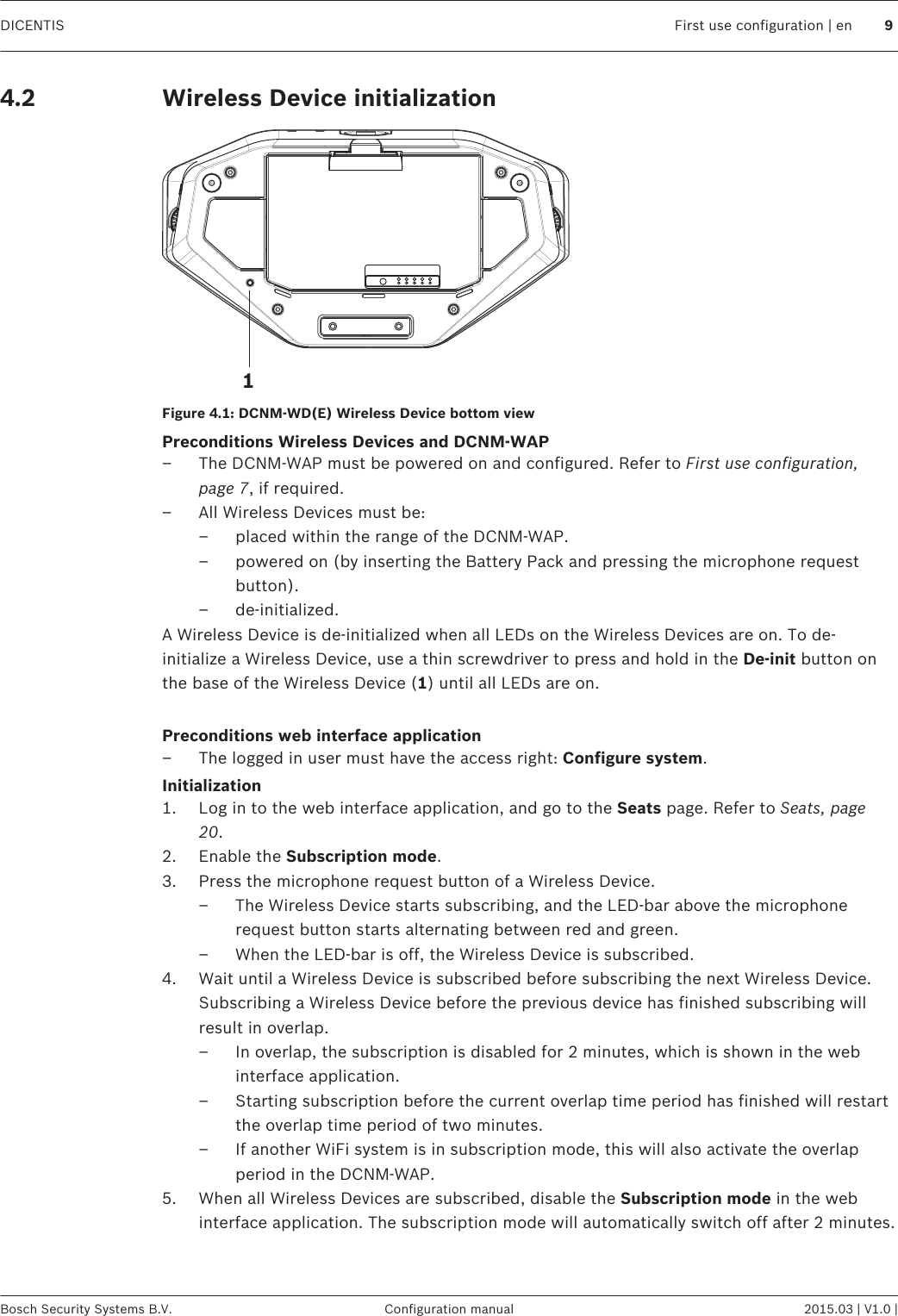 Wireless Device initialization1Figure 4.1: DCNM‑WD(E) Wireless Device bottom viewPreconditions Wireless Devices and DCNM-WAP– The DCNM-WAP must be powered on and configured. Refer to First use configuration,page 7, if required.– All Wireless Devices must be:– placed within the range of the DCNM-WAP.– powered on (by inserting the Battery Pack and pressing the microphone requestbutton).– de‑initialized.A Wireless Device is de‑initialized when all LEDs on the Wireless Devices are on. To de-initialize a Wireless Device, use a thin screwdriver to press and hold in the De‑init button onthe base of the Wireless Device (1) until all LEDs are on. Preconditions web interface application– The logged in user must have the access right: Configure system.Initialization1. Log in to the web interface application, and go to the Seats page. Refer to Seats, page20.2. Enable the Subscription mode.3. Press the microphone request button of a Wireless Device.– The Wireless Device starts subscribing, and the LED-bar above the microphonerequest button starts alternating between red and green.– When the LED-bar is off, the Wireless Device is subscribed.4. Wait until a Wireless Device is subscribed before subscribing the next Wireless Device.Subscribing a Wireless Device before the previous device has finished subscribing willresult in overlap.– In overlap, the subscription is disabled for 2 minutes, which is shown in the webinterface application.– Starting subscription before the current overlap time period has finished will restartthe overlap time period of two minutes.– If another WiFi system is in subscription mode, this will also activate the overlapperiod in the DCNM-WAP.5. When all Wireless Devices are subscribed, disable the Subscription mode in the webinterface application. The subscription mode will automatically switch off after 2 minutes.4.2DICENTIS First use configuration | en 9Bosch Security Systems B.V. Configuration manual 2015.03 | V1.0 |