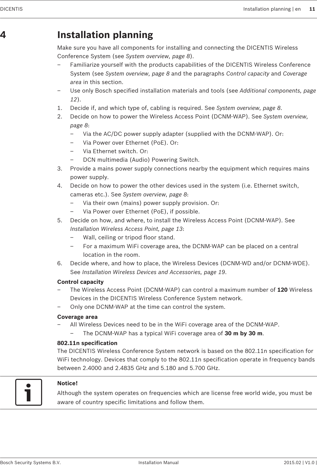 Installation planningMake sure you have all components for installing and connecting the DICENTIS WirelessConference System (see System overview, page 8).– Familiarize yourself with the products capabilities of the DICENTIS Wireless ConferenceSystem (see System overview, page 8 and the paragraphs Control capacity and Coveragearea in this section.– Use only Bosch specified installation materials and tools (see Additional components, page12).1. Decide if, and which type of, cabling is required. See System overview, page 8.2. Decide on how to power the Wireless Access Point (DCNM-WAP). See System overview,page 8:– Via the AC/DC power supply adapter (supplied with the DCNM-WAP). Or:– Via Power over Ethernet (PoE). Or:– Via Ethernet switch. Or:– DCN multimedia (Audio) Powering Switch.3. Provide a mains power supply connections nearby the equipment which requires mainspower supply.4. Decide on how to power the other devices used in the system (i.e. Ethernet switch,cameras etc.). See System overview, page 8:– Via their own (mains) power supply provision. Or:– Via Power over Ethernet (PoE), if possible.5. Decide on how, and where, to install the Wireless Access Point (DCNM-WAP). SeeInstallation Wireless Access Point, page 13:– Wall, ceiling or tripod floor stand.– For a maximum WiFi coverage area, the DCNM-WAP can be placed on a centrallocation in the room.6. Decide where, and how to place, the Wireless Devices (DCNM-WD and/or DCNM-WDE).See Installation Wireless Devices and Accessories, page 19.Control capacity– The Wireless Access Point (DCNM-WAP) can control a maximum number of 120 WirelessDevices in the DICENTIS Wireless Conference System network.– Only one DCNM-WAP at the time can control the system.Coverage area– All Wireless Devices need to be in the WiFi coverage area of the DCNM-WAP.– The DCNM-WAP has a typical WiFi coverage area of 30 m by 30 m.802.11n specificationThe DICENTIS Wireless Conference System network is based on the 802.11n specification forWiFi technology. Devices that comply to the 802.11n specification operate in frequency bandsbetween 2.4000 and 2.4835 GHz and 5.180 and 5.700 GHz.Notice!Although the system operates on frequencies which are license free world wide, you must beaware of country specific limitations and follow them. 4 DICENTIS Installation planning | en 11Bosch Security Systems B.V. Installation Manual 2015.02 | V1.0 |