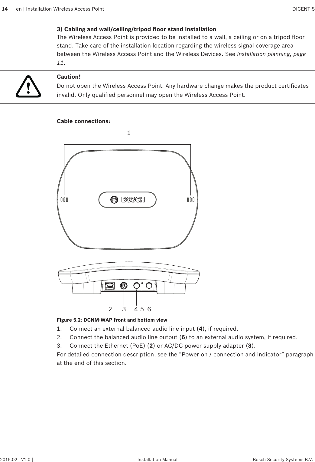 3) Cabling and wall/ceiling/tripod floor stand installationThe Wireless Access Point is provided to be installed to a wall, a ceiling or on a tripod floorstand. Take care of the installation location regarding the wireless signal coverage areabetween the Wireless Access Point and the Wireless Devices. See Installation planning, page11.!Caution!Do not open the Wireless Access Point. Any hardware change makes the product certificatesinvalid. Only qualified personnel may open the Wireless Access Point. Cable connections:12 3 4 5 6Figure 5.2: DCNM‑WAP front and bottom view1. Connect an external balanced audio line input (4), if required.2. Connect the balanced audio line output (6) to an external audio system, if required.3. Connect the Ethernet (PoE) (2) or AC/DC power supply adapter (3).For detailed connection description, see the “Power on / connection and indicator” paragraphat the end of this section.  14 en | Installation Wireless Access Point DICENTIS2015.02 | V1.0 | Installation Manual Bosch Security Systems B.V.