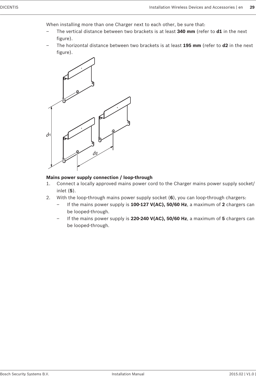 When installing more than one Charger next to each other, be sure that:–The vertical distance between two brackets is at least 340 mm (refer to d1 in the nextfigure).– The horizontal distance between two brackets is at least 195 mm (refer to d2 in the nextfigure).d2d1Mains power supply connection / loop‑through1. Connect a locally approved mains power cord to the Charger mains power supply socket/inlet (5).2. With the loop‑through mains power supply socket (6), you can loop‑through chargers:– If the mains power supply is 100‑127 V(AC), 50/60 Hz, a maximum of 2 chargers canbe looped‑through.– If the mains power supply is 220‑240 V(AC), 50/60 Hz, a maximum of 5 chargers canbe looped‑through. DICENTIS Installation Wireless Devices and Accessories | en 29Bosch Security Systems B.V. Installation Manual 2015.02 | V1.0 |