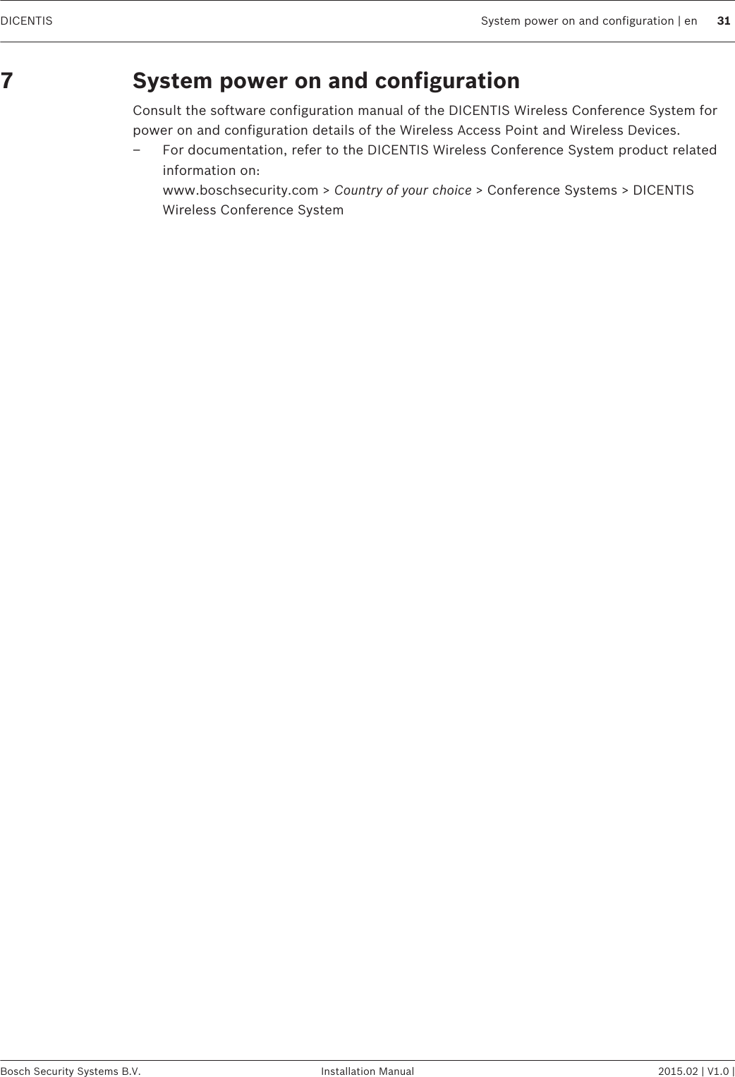 System power on and configurationConsult the software configuration manual of the DICENTIS Wireless Conference System forpower on and configuration details of the Wireless Access Point and Wireless Devices.– For documentation, refer to the DICENTIS Wireless Conference System product relatedinformation on: www.boschsecurity.com &gt; Country of your choice &gt; Conference Systems &gt; DICENTISWireless Conference System7DICENTIS System power on and configuration | en 31Bosch Security Systems B.V. Installation Manual 2015.02 | V1.0 |