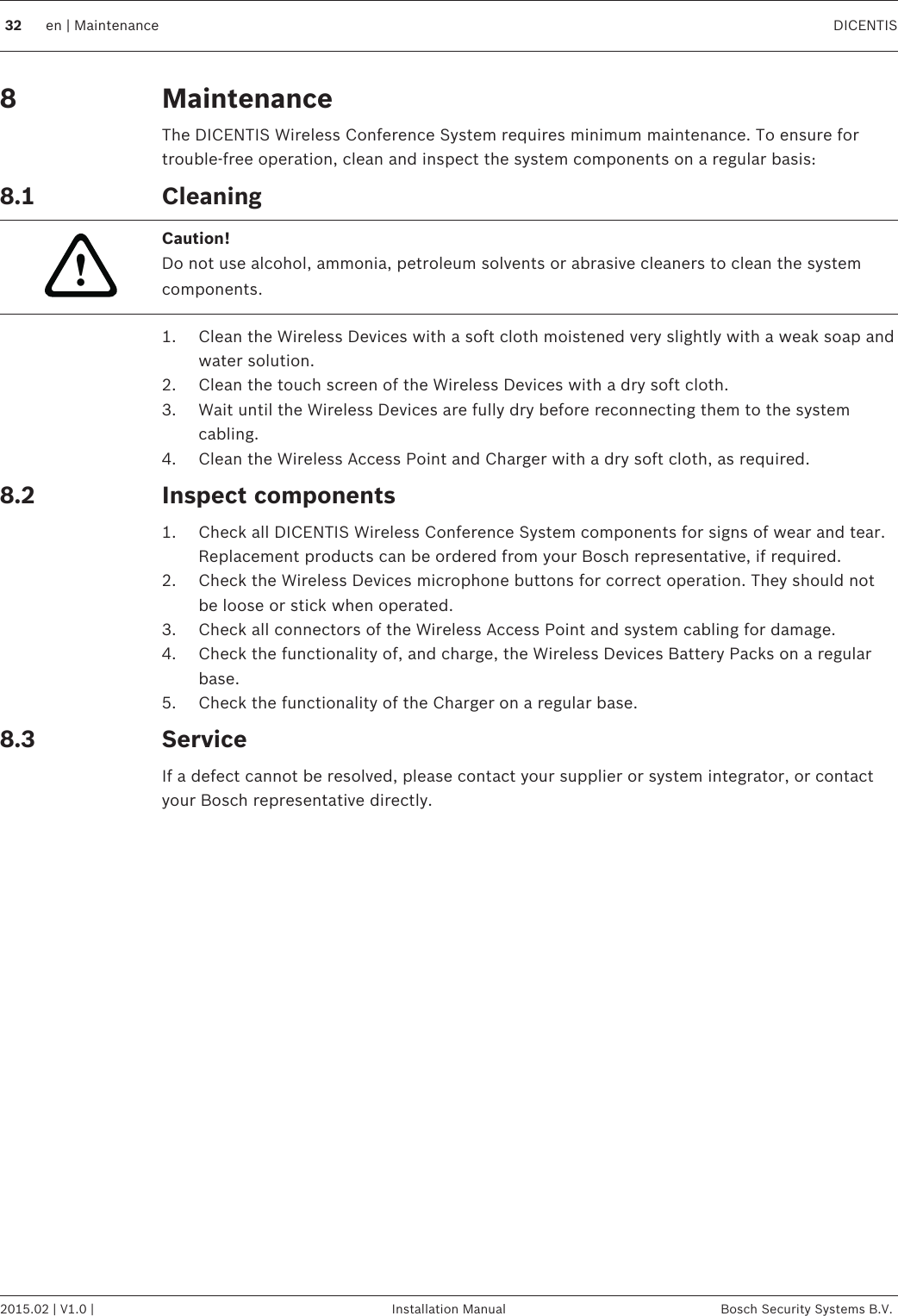 MaintenanceThe DICENTIS Wireless Conference System requires minimum maintenance. To ensure fortrouble‑free operation, clean and inspect the system components on a regular basis:Cleaning!Caution!Do not use alcohol, ammonia, petroleum solvents or abrasive cleaners to clean the systemcomponents.1. Clean the Wireless Devices with a soft cloth moistened very slightly with a weak soap andwater solution.2. Clean the touch screen of the Wireless Devices with a dry soft cloth.3. Wait until the Wireless Devices are fully dry before reconnecting them to the systemcabling.4. Clean the Wireless Access Point and Charger with a dry soft cloth, as required.Inspect components1. Check all DICENTIS Wireless Conference System components for signs of wear and tear.Replacement products can be ordered from your Bosch representative, if required.2. Check the Wireless Devices microphone buttons for correct operation. They should notbe loose or stick when operated.3. Check all connectors of the Wireless Access Point and system cabling for damage.4. Check the functionality of, and charge, the Wireless Devices Battery Packs on a regularbase.5. Check the functionality of the Charger on a regular base.ServiceIf a defect cannot be resolved, please contact your supplier or system integrator, or contactyour Bosch representative directly.88.1 8.28.332 en | Maintenance DICENTIS2015.02 | V1.0 | Installation Manual Bosch Security Systems B.V.