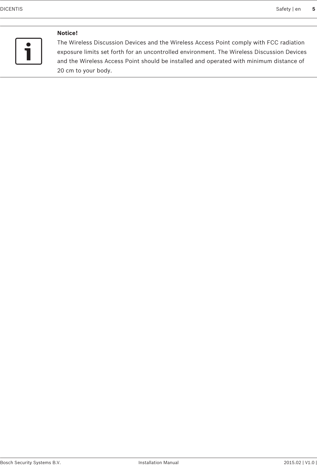 Notice!The Wireless Discussion Devices and the Wireless Access Point comply with FCC radiationexposure limits set forth for an uncontrolled environment. The Wireless Discussion Devicesand the Wireless Access Point should be installed and operated with minimum distance of20 cm to your body. DICENTIS Safety | en 5Bosch Security Systems B.V. Installation Manual 2015.02 | V1.0 |