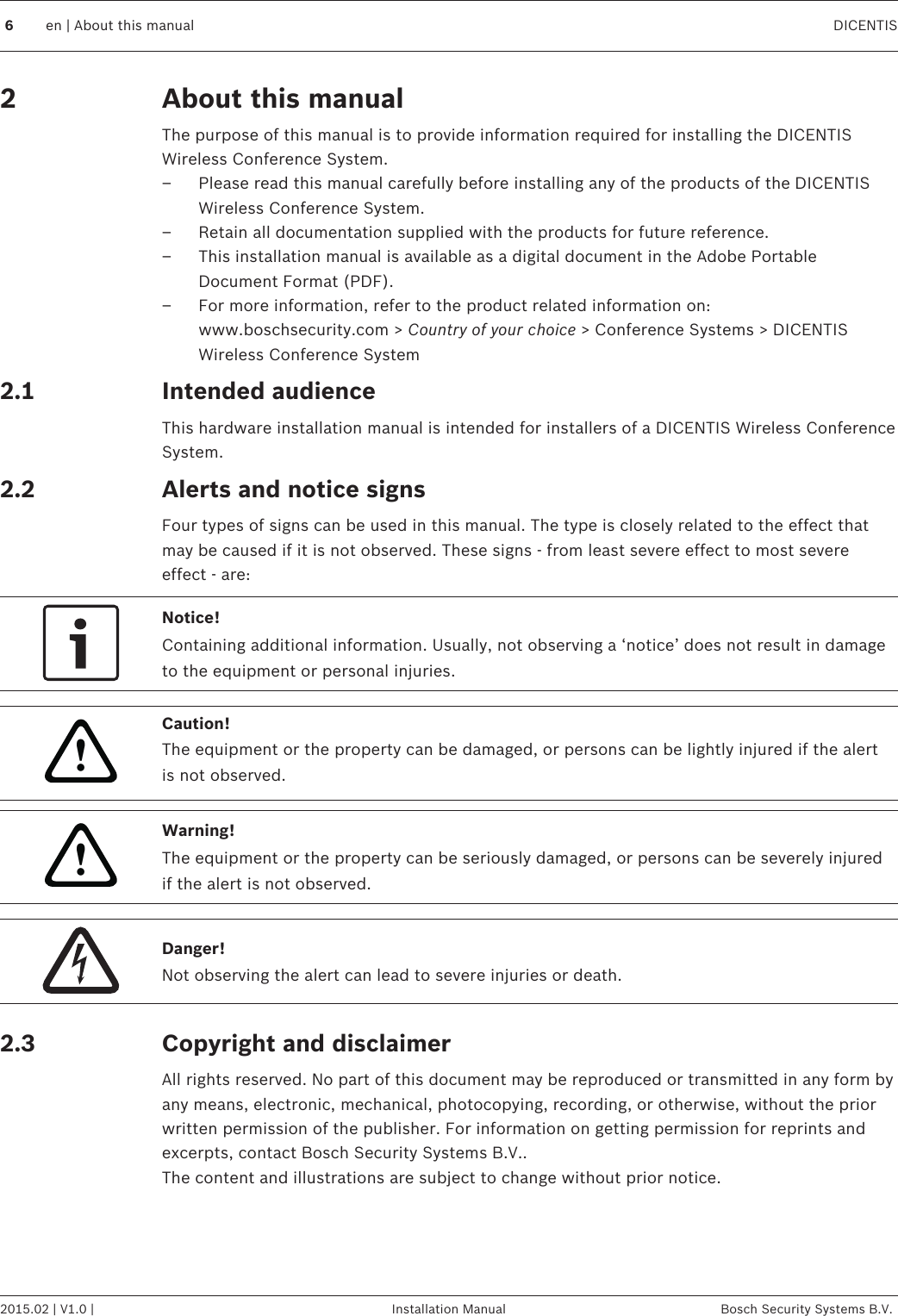 About this manualThe purpose of this manual is to provide information required for installing the DICENTISWireless Conference System.– Please read this manual carefully before installing any of the products of the DICENTISWireless Conference System.– Retain all documentation supplied with the products for future reference.– This installation manual is available as a digital document in the Adobe PortableDocument Format (PDF).– For more information, refer to the product related information on:www.boschsecurity.com &gt; Country of your choice &gt; Conference Systems &gt; DICENTISWireless Conference SystemIntended audienceThis hardware installation manual is intended for installers of a DICENTIS Wireless ConferenceSystem.Alerts and notice signsFour types of signs can be used in this manual. The type is closely related to the effect thatmay be caused if it is not observed. These signs - from least severe effect to most severeeffect - are:Notice!Containing additional information. Usually, not observing a ‘notice’ does not result in damageto the equipment or personal injuries.!Caution!The equipment or the property can be damaged, or persons can be lightly injured if the alertis not observed.!Warning!The equipment or the property can be seriously damaged, or persons can be severely injuredif the alert is not observed.Danger!Not observing the alert can lead to severe injuries or death.Copyright and disclaimerAll rights reserved. No part of this document may be reproduced or transmitted in any form byany means, electronic, mechanical, photocopying, recording, or otherwise, without the priorwritten permission of the publisher. For information on getting permission for reprints andexcerpts, contact Bosch Security Systems B.V..The content and illustrations are subject to change without prior notice.22.12.22.36en | About this manual DICENTIS2015.02 | V1.0 | Installation Manual Bosch Security Systems B.V.