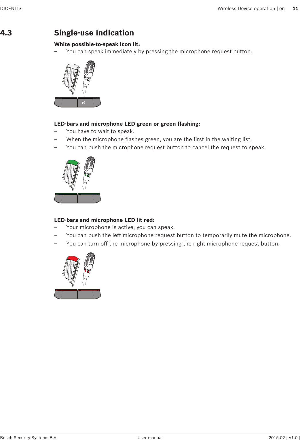 Single-use indicationWhite possible-to-speak icon lit:– You can speak immediately by pressing the microphone request button. LED-bars and microphone LED green or green flashing:– You have to wait to speak.– When the microphone flashes green, you are the first in the waiting list.– You can push the microphone request button to cancel the request to speak. LED-bars and microphone LED lit red:– Your microphone is active; you can speak.– You can push the left microphone request button to temporarily mute the microphone.– You can turn off the microphone by pressing the right microphone request button. 4.3DICENTIS Wireless Device operation | en 11Bosch Security Systems B.V. User manual 2015.02 | V1.0 |