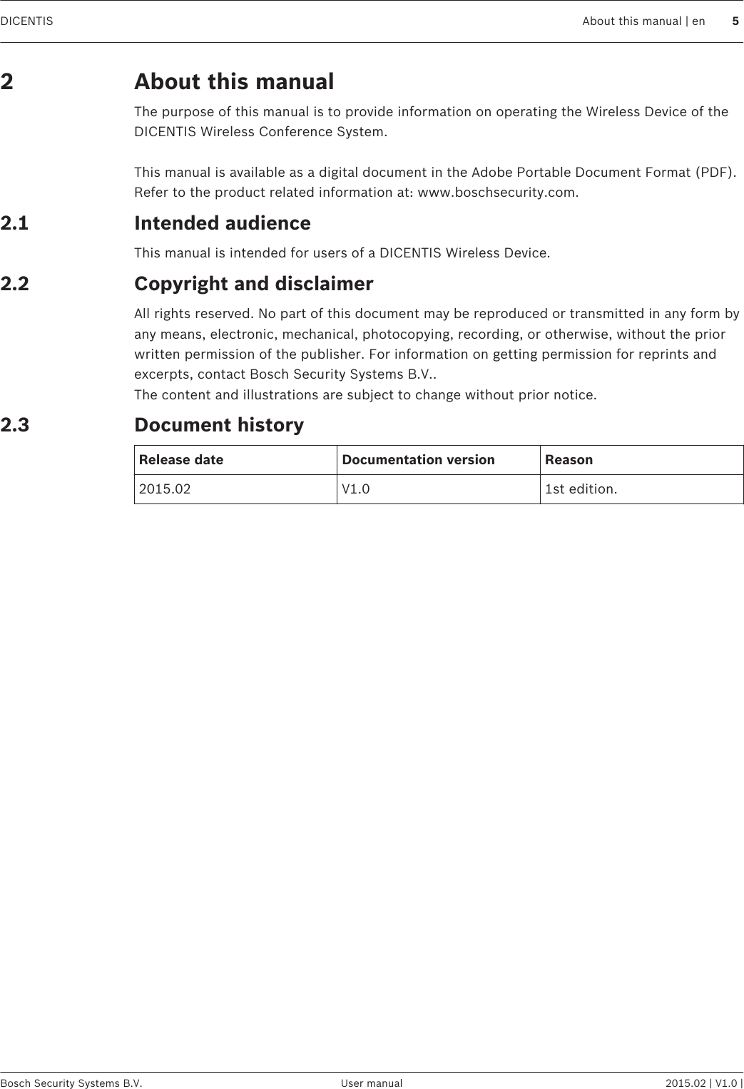 About this manualThe purpose of this manual is to provide information on operating the Wireless Device of theDICENTIS Wireless Conference System. This manual is available as a digital document in the Adobe Portable Document Format (PDF).Refer to the product related information at: www.boschsecurity.com.Intended audienceThis manual is intended for users of a DICENTIS Wireless Device.Copyright and disclaimerAll rights reserved. No part of this document may be reproduced or transmitted in any form byany means, electronic, mechanical, photocopying, recording, or otherwise, without the priorwritten permission of the publisher. For information on getting permission for reprints andexcerpts, contact Bosch Security Systems B.V..The content and illustrations are subject to change without prior notice.Document historyRelease date Documentation version Reason2015.02 V1.0 1st edition.22.12.22.3DICENTIS About this manual | en 5Bosch Security Systems B.V. User manual 2015.02 | V1.0 |