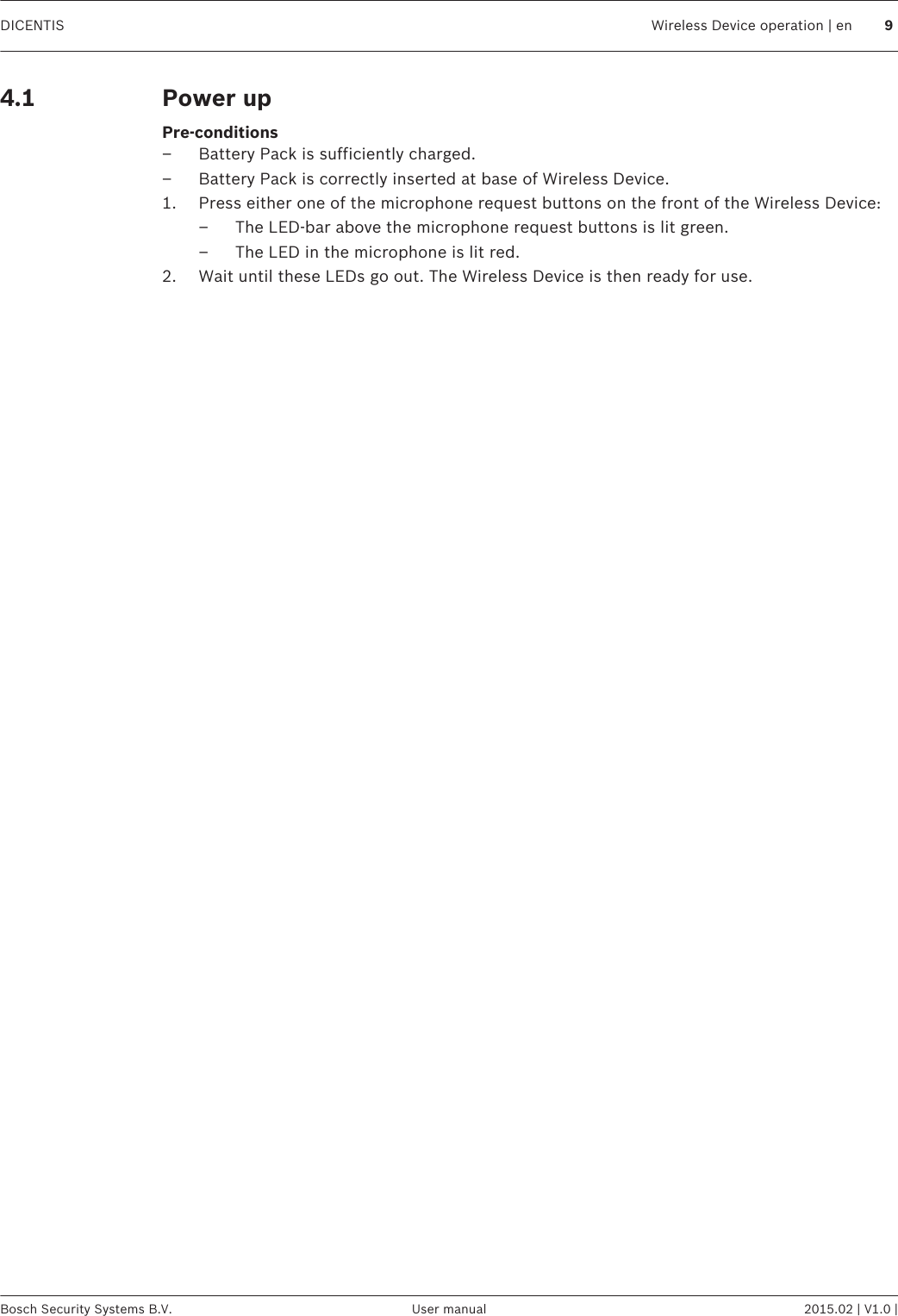 Power up Pre-conditions– Battery Pack is sufficiently charged.– Battery Pack is correctly inserted at base of Wireless Device.1. Press either one of the microphone request buttons on the front of the Wireless Device:– The LED-bar above the microphone request buttons is lit green.– The LED in the microphone is lit red.2. Wait until these LEDs go out. The Wireless Device is then ready for use. 4.1DICENTIS Wireless Device operation | en 9Bosch Security Systems B.V. User manual 2015.02 | V1.0 |