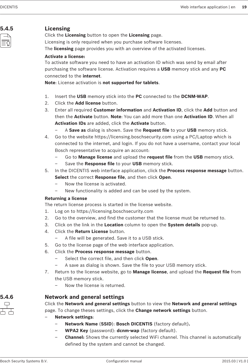 LicensingClick the Licensing button to open the Licensing page.Licensing is only required when you purchase software licenses.The licensing page provides you with an overview of the activated licenses.Activate a license:To activate software you need to have an activation ID which was send by email afterpurchasing the software license. Activation requires a USB memory stick and any PCconnected to the internet.Note: License activation is not supported for tablets. 1. Insert the USB memory stick into the PC connected to the DCNM-WAP.2. Click the Add license button.3. Enter all required Customer information and Activation ID, click the Add button andthen the Activate button. Note: You can add more than one Activation ID. When allActivation IDs are added, click the Activate button.– A Save as dialog is shown. Save the Request file to your USB memory stick.4. Go to the website https://licensing.boschsecurity.com using a PC/Laptop which isconnected to the internet, and login. If you do not have a username, contact your localBosch representative to acquire an account:– Go to Manage license and upload the request file from the USB memory stick.– Save the Response file to your USB memory stick.5. In the DICENTIS web interface application, click the Process response message button.Select the correct Response file, and then click Open.– Now the license is activated.– New functionality is added and can be used by the system.Returning a licenseThe return license process is started in the license website.1. Log on to https://licensing.boschsecurity.com2. Go to the overview, and find the customer that the license must be returned to.3. Click on the link in the Location column to open the System details pop-up.4. Click the Return License button.– A file will be generated. Save it to a USB stick.5. Go to the license page of the web interface application.6. Click the Process response message button.– Select the correct file, and then click Open.– A save as dialog is shown. Save the file to your USB memory stick.7. Return to the license website, go to Manage license, and upload the Request file fromthe USB memory stick.– Now the license is returned.Network and general settingsClick the Network and general settings button to view the Network and general settingspage. To change theses settings, click the Change network settings button.–Network settings:–Network Name (SSID): Bosch DICENTIS (factory default).–WPA2 Key (password): dcnm-wap (factory default).–Channel: Shows the currently selected WiFi channel. This channel is automaticallydefined by the system and cannot be changed.5.4.55.4.6DICENTIS Web interface application | en 19Bosch Security Systems B.V. Configuration manual 2015.03 | V1.0 |
