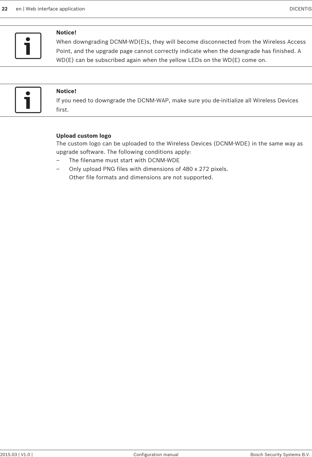 Notice!When downgrading DCNM-WD(E)s, they will become disconnected from the Wireless AccessPoint, and the upgrade page cannot correctly indicate when the downgrade has finished. AWD(E) can be subscribed again when the yellow LEDs on the WD(E) come on. Notice!If you need to downgrade the DCNM-WAP, make sure you de‑initialize all Wireless Devicesfirst. Upload custom logoThe custom logo can be uploaded to the Wireless Devices (DCNM-WDE) in the same way asupgrade software. The following conditions apply:– The filename must start with DCNM-WDE– Only upload PNG files with dimensions of 480 x 272 pixels. Other file formats and dimensions are not supported.   22 en | Web interface application DICENTIS2015.03 | V1.0 | Configuration manual Bosch Security Systems B.V.