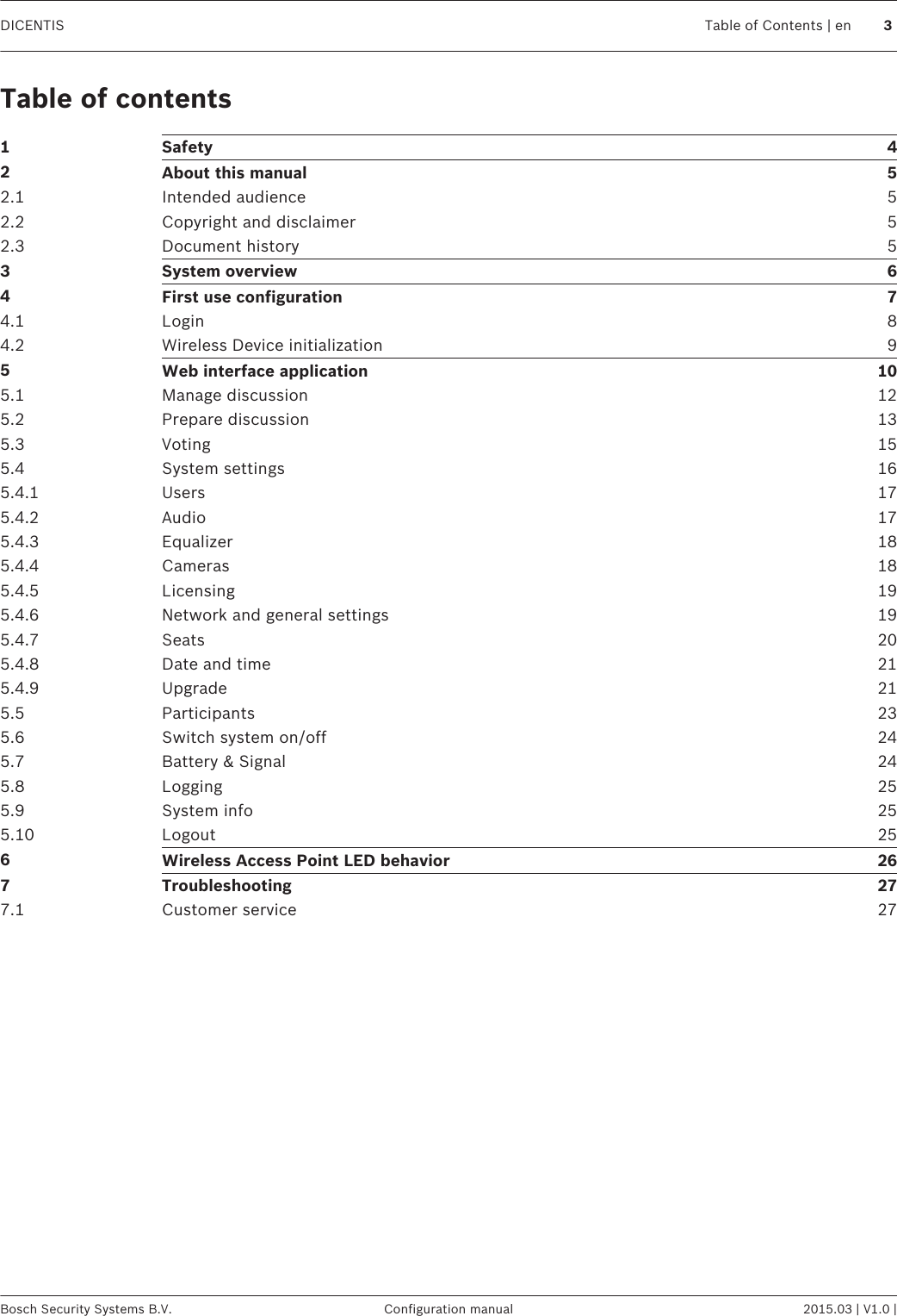 Table of contents1Safety 42About this manual 52.1 Intended audience 52.2 Copyright and disclaimer 52.3 Document history 53System overview 64First use configuration 74.1 Login 84.2 Wireless Device initialization 95Web interface application 105.1 Manage discussion 125.2 Prepare discussion 135.3 Voting 155.4 System settings 165.4.1 Users 175.4.2 Audio 175.4.3 Equalizer 185.4.4 Cameras 185.4.5 Licensing 195.4.6 Network and general settings 195.4.7 Seats 205.4.8 Date and time 215.4.9 Upgrade 215.5 Participants 235.6 Switch system on/off 245.7 Battery &amp; Signal 245.8 Logging 255.9 System info 255.10 Logout 256Wireless Access Point LED behavior 267Troubleshooting 277.1 Customer service 27DICENTIS Table of Contents | en 3Bosch Security Systems B.V. Configuration manual 2015.03 | V1.0 |