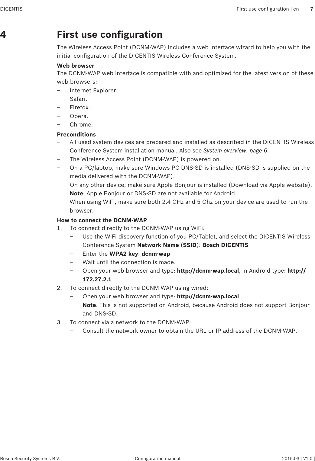 First use configurationThe Wireless Access Point (DCNM-WAP) includes a web interface wizard to help you with theinitial configuration of the DICENTIS Wireless Conference System.Web browserThe DCNM-WAP web interface is compatible with and optimized for the latest version of theseweb browsers:– Internet Explorer.– Safari.– Firefox.– Opera.– Chrome.Preconditions– All used system devices are prepared and installed as described in the DICENTIS WirelessConference System installation manual. Also see System overview, page 6.– The Wireless Access Point (DCNM-WAP) is powered on.– On a PC/laptop, make sure Windows PC DNS‑SD is installed (DNS‑SD is supplied on themedia delivered with the DCNM-WAP).– On any other device, make sure Apple Bonjour is installed (Download via Apple website). Note: Apple Bonjour or DNS‑SD are not available for Android.– When using WiFi, make sure both 2.4 GHz and 5 Ghz on your device are used to run thebrowser.How to connect the DCNM-WAP1. To connect directly to the DCNM-WAP using WiFi:– Use the WiFi discovery function of you PC/Tablet, and select the DICENTIS WirelessConference System Network Name (SSID): Bosch DICENTIS– Enter the WPA2 key: dcnm-wap– Wait until the connection is made.– Open your web browser and type: http://dcnm-wap.local, in Android type: http://172.27.2.12. To connect directly to the DCNM-WAP using wired:– Open your web browser and type: http://dcnm-wap.local Note: This is not supported on Android, because Android does not support Bonjourand DNS-SD.3. To connect via a network to the DCNM-WAP:– Consult the network owner to obtain the URL or IP address of the DCNM-WAP. 4DICENTIS First use configuration | en 7Bosch Security Systems B.V. Configuration manual 2015.03 | V1.0 |