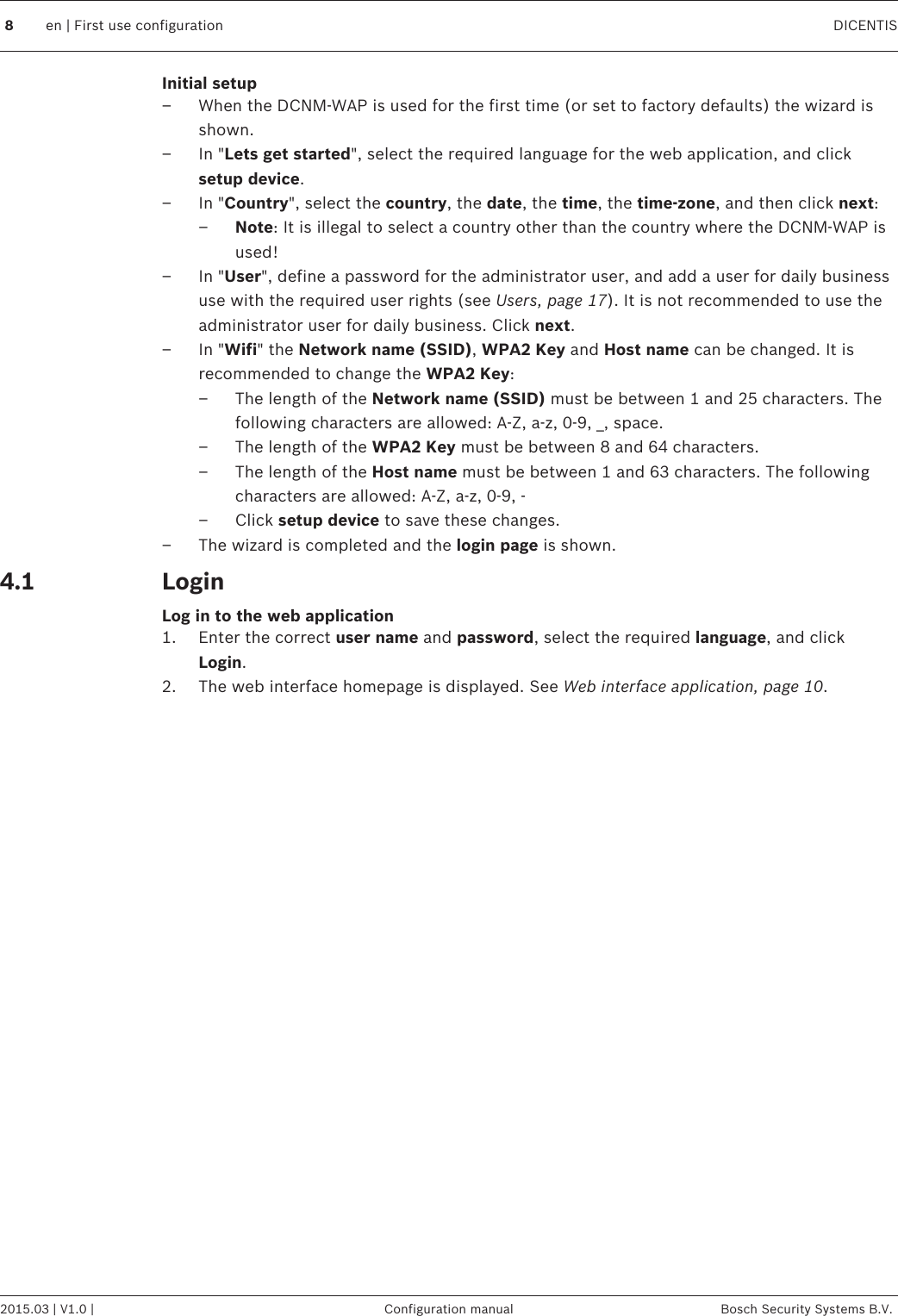 Initial setup– When the DCNM-WAP is used for the first time (or set to factory defaults) the wizard isshown.– In &quot;Lets get started&quot;, select the required language for the web application, and clicksetup device.– In &quot;Country&quot;, select the country, the date, the time, the time‑zone, and then click next:–Note: It is illegal to select a country other than the country where the DCNM-WAP isused!– In &quot;User&quot;, define a password for the administrator user, and add a user for daily businessuse with the required user rights (see Users, page 17). It is not recommended to use theadministrator user for daily business. Click next.– In &quot;Wifi&quot; the Network name (SSID), WPA2 Key and Host name can be changed. It isrecommended to change the WPA2 Key:– The length of the Network name (SSID) must be between 1 and 25 characters. Thefollowing characters are allowed: A-Z, a-z, 0-9, _, space.– The length of the WPA2 Key must be between 8 and 64 characters.– The length of the Host name must be between 1 and 63 characters. The followingcharacters are allowed: A-Z, a-z, 0-9, -– Click setup device to save these changes.– The wizard is completed and the login page is shown.LoginLog in to the web application1. Enter the correct user name and password, select the required language, and clickLogin.2. The web interface homepage is displayed. See Web interface application, page 10.  4.18en | First use configuration DICENTIS2015.03 | V1.0 | Configuration manual Bosch Security Systems B.V.