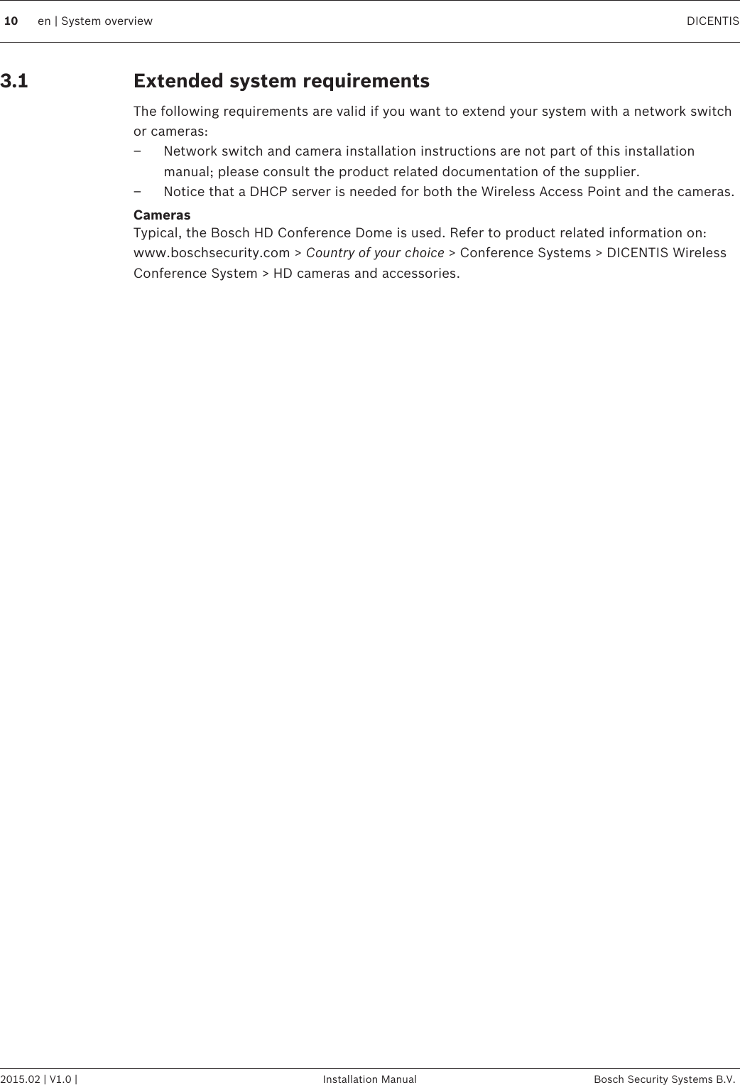 Extended system requirementsThe following requirements are valid if you want to extend your system with a network switchor cameras:–Network switch and camera installation instructions are not part of this installationmanual; please consult the product related documentation of the supplier.– Notice that a DHCP server is needed for both the Wireless Access Point and the cameras.CamerasTypical, the Bosch HD Conference Dome is used. Refer to product related information on:www.boschsecurity.com &gt; Country of your choice &gt; Conference Systems &gt; DICENTIS WirelessConference System &gt; HD cameras and accessories.3.110 en | System overview DICENTIS2015.02 | V1.0 | Installation Manual Bosch Security Systems B.V.