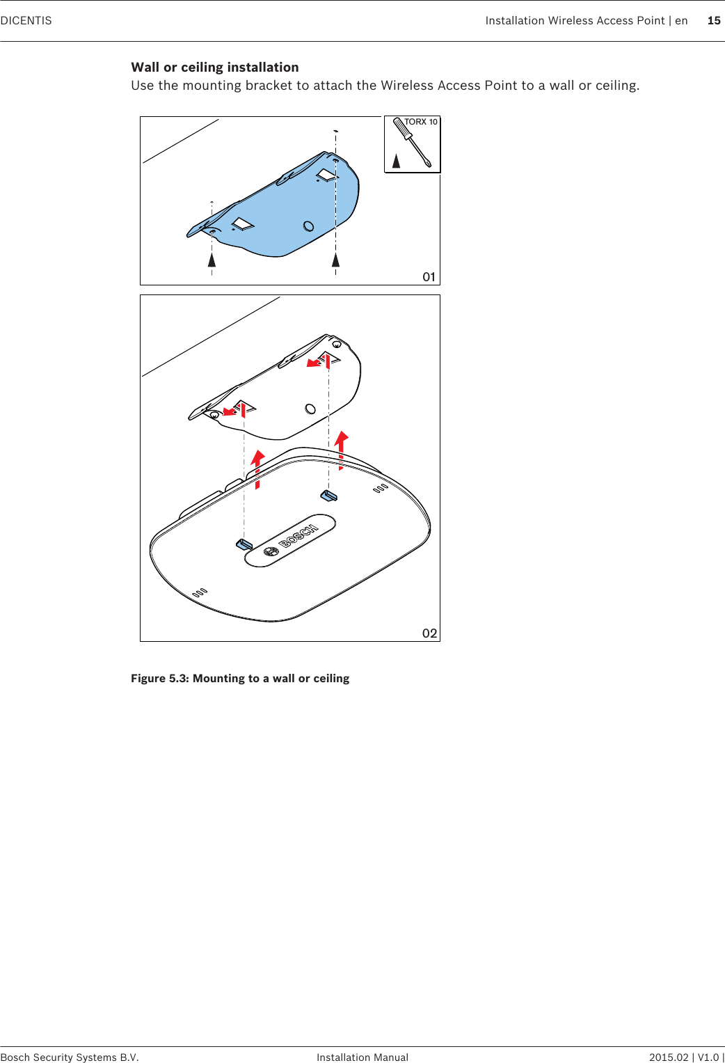 Wall or ceiling installationUse the mounting bracket to attach the Wireless Access Point to a wall or ceiling.0201TORX 10Figure 5.3: Mounting to a wall or ceiling DICENTIS Installation Wireless Access Point | en 15Bosch Security Systems B.V. Installation Manual 2015.02 | V1.0 |