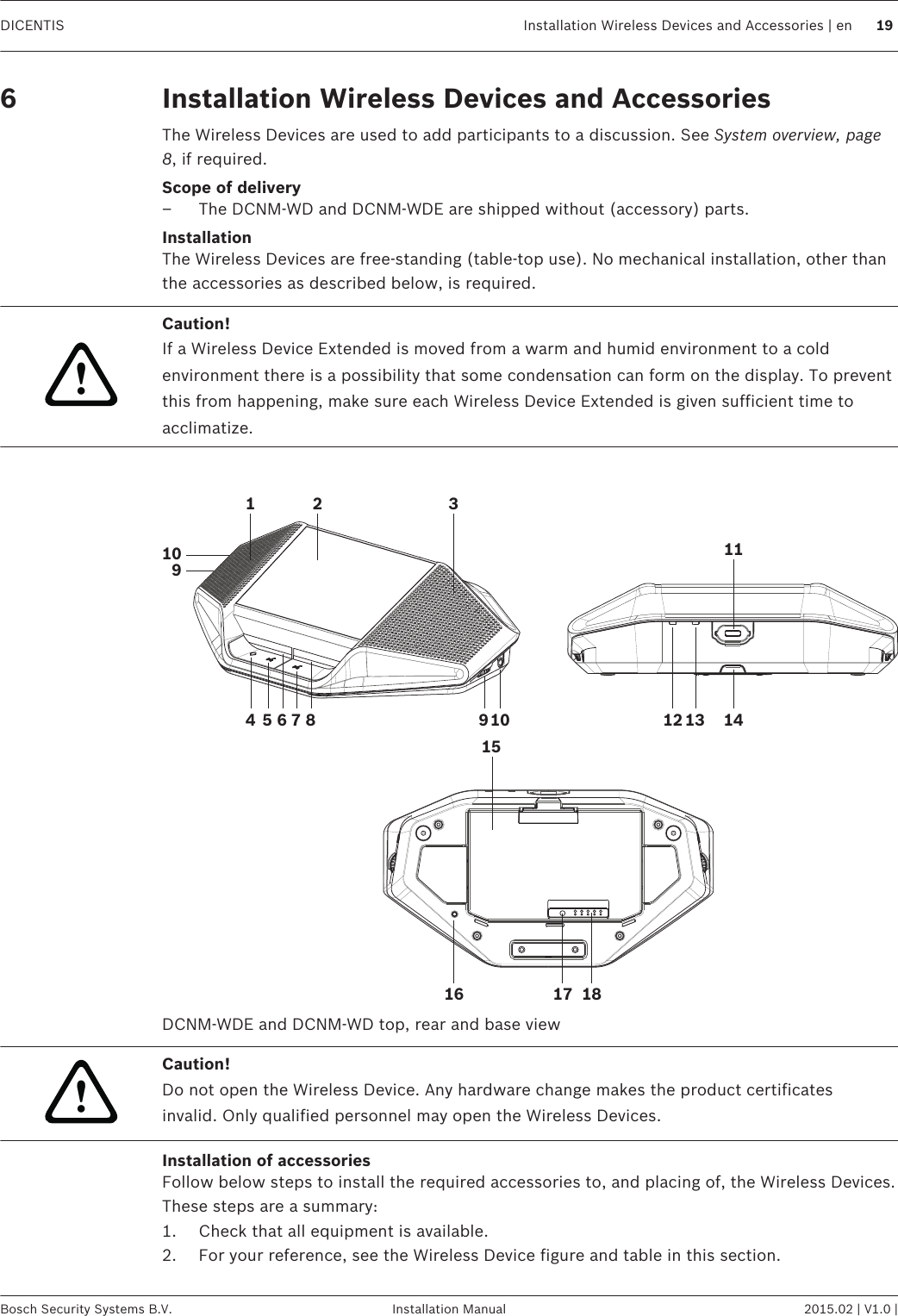 Installation Wireless Devices and AccessoriesThe Wireless Devices are used to add participants to a discussion. See System overview, page8, if required.Scope of delivery– The DCNM-WD and DCNM-WDE are shipped without (accessory) parts.InstallationThe Wireless Devices are free‑standing (table-top use). No mechanical installation, other thanthe accessories as described below, is required.!Caution!If a Wireless Device Extended is moved from a warm and humid environment to a coldenvironment there is a possibility that some condensation can form on the display. To preventthis from happening, make sure each Wireless Device Extended is given sufficient time toacclimatize. 1 2 311416 18175 6 7 8 9 1091012 131415DCNM-WDE and DCNM-WD top, rear and base view!Caution!Do not open the Wireless Device. Any hardware change makes the product certificatesinvalid. Only qualified personnel may open the Wireless Devices.Installation of accessoriesFollow below steps to install the required accessories to, and placing of, the Wireless Devices.These steps are a summary:1. Check that all equipment is available.2. For your reference, see the Wireless Device figure and table in this section.6  DICENTIS Installation Wireless Devices and Accessories | en 19Bosch Security Systems B.V. Installation Manual 2015.02 | V1.0 |