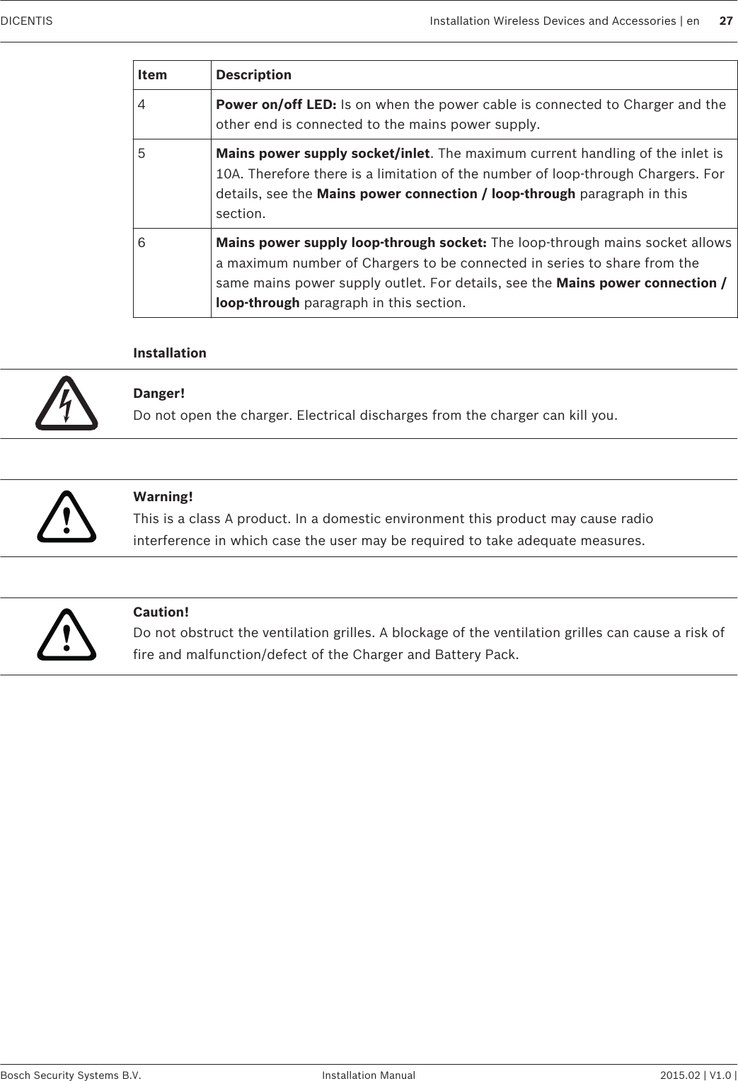 Item Description4Power on/off LED: Is on when the power cable is connected to Charger and theother end is connected to the mains power supply.5Mains power supply socket/inlet. The maximum current handling of the inlet is10A. Therefore there is a limitation of the number of loop‑through Chargers. Fordetails, see the Mains power connection / loop‑through paragraph in thissection.6Mains power supply loop‑through socket: The loop‑through mains socket allowsa maximum number of Chargers to be connected in series to share from thesame mains power supply outlet. For details, see the Mains power connection /loop‑through paragraph in this section. InstallationDanger!Do not open the charger. Electrical discharges from the charger can kill you. !Warning!This is a class A product. In a domestic environment this product may cause radiointerference in which case the user may be required to take adequate measures. !Caution!Do not obstruct the ventilation grilles. A blockage of the ventilation grilles can cause a risk offire and malfunction/defect of the Charger and Battery Pack.     DICENTIS Installation Wireless Devices and Accessories | en 27Bosch Security Systems B.V. Installation Manual 2015.02 | V1.0 |