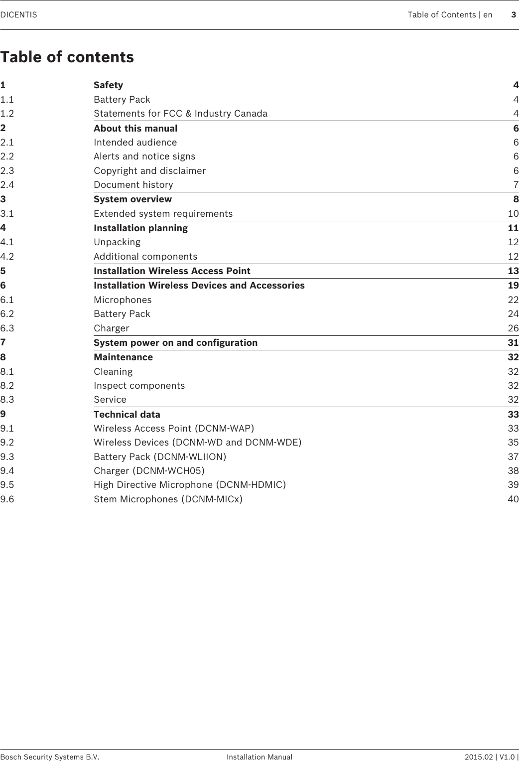 Table of contents1Safety 41.1 Battery Pack 41.2 Statements for FCC &amp; Industry Canada 42About this manual 62.1 Intended audience 62.2 Alerts and notice signs 62.3 Copyright and disclaimer 62.4 Document history 73System overview 83.1 Extended system requirements 104Installation planning 114.1 Unpacking 124.2 Additional components 125Installation Wireless Access Point 136Installation Wireless Devices and Accessories 196.1 Microphones 226.2 Battery Pack 246.3 Charger 267System power on and configuration 318Maintenance 328.1 Cleaning 328.2 Inspect components 328.3 Service 329Technical data 339.1 Wireless Access Point (DCNM-WAP) 339.2 Wireless Devices (DCNM-WD and DCNM-WDE) 359.3 Battery Pack (DCNM-WLIION) 379.4 Charger (DCNM-WCH05) 389.5 High Directive Microphone (DCNM-HDMIC) 399.6 Stem Microphones (DCNM-MICx) 40DICENTIS Table of Contents | en 3Bosch Security Systems B.V. Installation Manual 2015.02 | V1.0 |